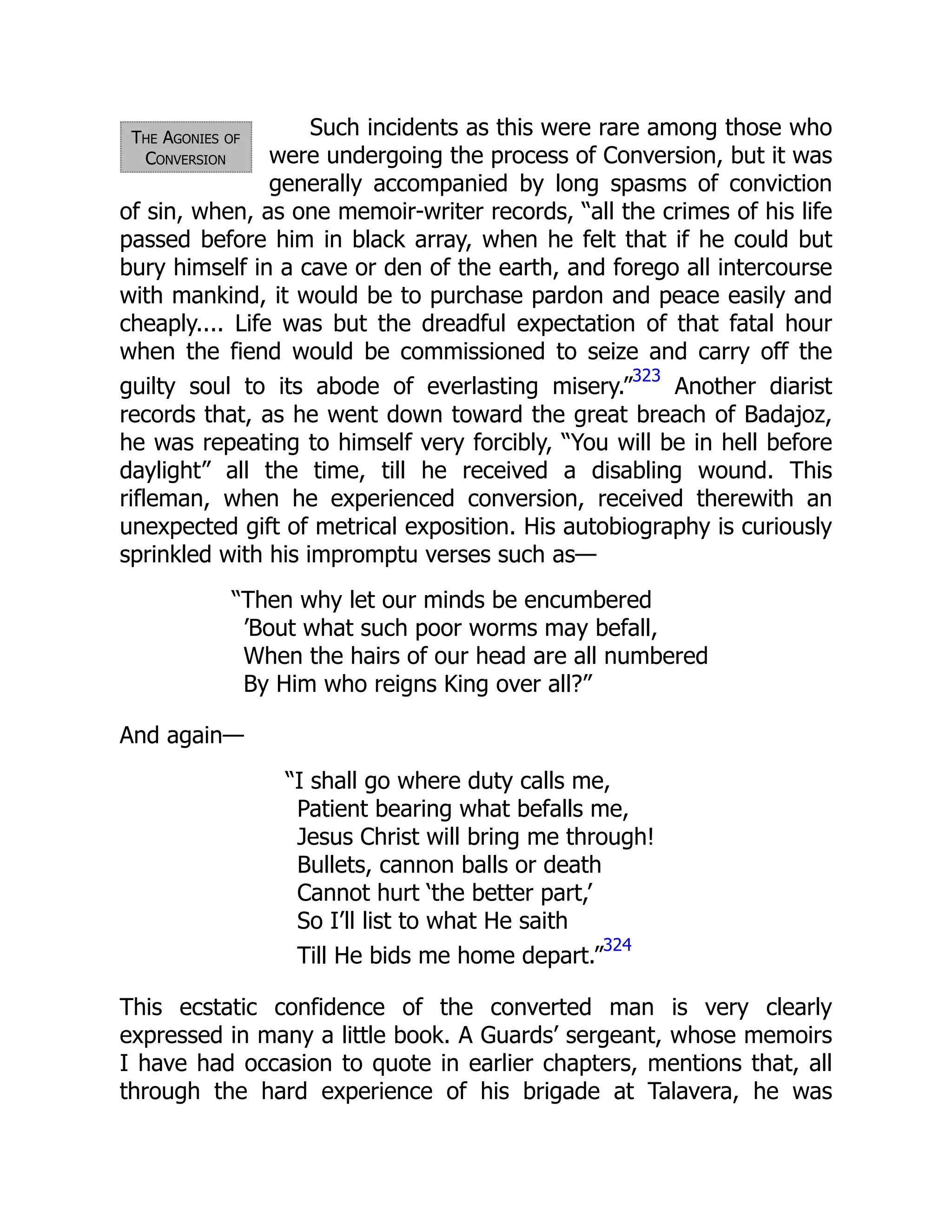 The Agonies of
Conversion
Such incidents as this were rare among those who
were undergoing the process of Conversion, but it was
generally accompanied by long spasms of conviction
of sin, when, as one memoir-writer records, “all the crimes of his life
passed before him in black array, when he felt that if he could but
bury himself in a cave or den of the earth, and forego all intercourse
with mankind, it would be to purchase pardon and peace easily and
cheaply.... Life was but the dreadful expectation of that fatal hour
when the fiend would be commissioned to seize and carry off the
guilty soul to its abode of everlasting misery.”
323
Another diarist
records that, as he went down toward the great breach of Badajoz,
he was repeating to himself very forcibly, “You will be in hell before
daylight” all the time, till he received a disabling wound. This
rifleman, when he experienced conversion, received therewith an
unexpected gift of metrical exposition. His autobiography is curiously
sprinkled with his impromptu verses such as—
“Then why let our minds be encumbered
’Bout what such poor worms may befall,
When the hairs of our head are all numbered
By Him who reigns King over all?”
And again—
“I shall go where duty calls me,
Patient bearing what befalls me,
Jesus Christ will bring me through!
Bullets, cannon balls or death
Cannot hurt ‘the better part,’
So I’ll list to what He saith
Till He bids me home depart.”
324
This ecstatic confidence of the converted man is very clearly
expressed in many a little book. A Guards’ sergeant, whose memoirs
I have had occasion to quote in earlier chapters, mentions that, all
through the hard experience of his brigade at Talavera, he was
 