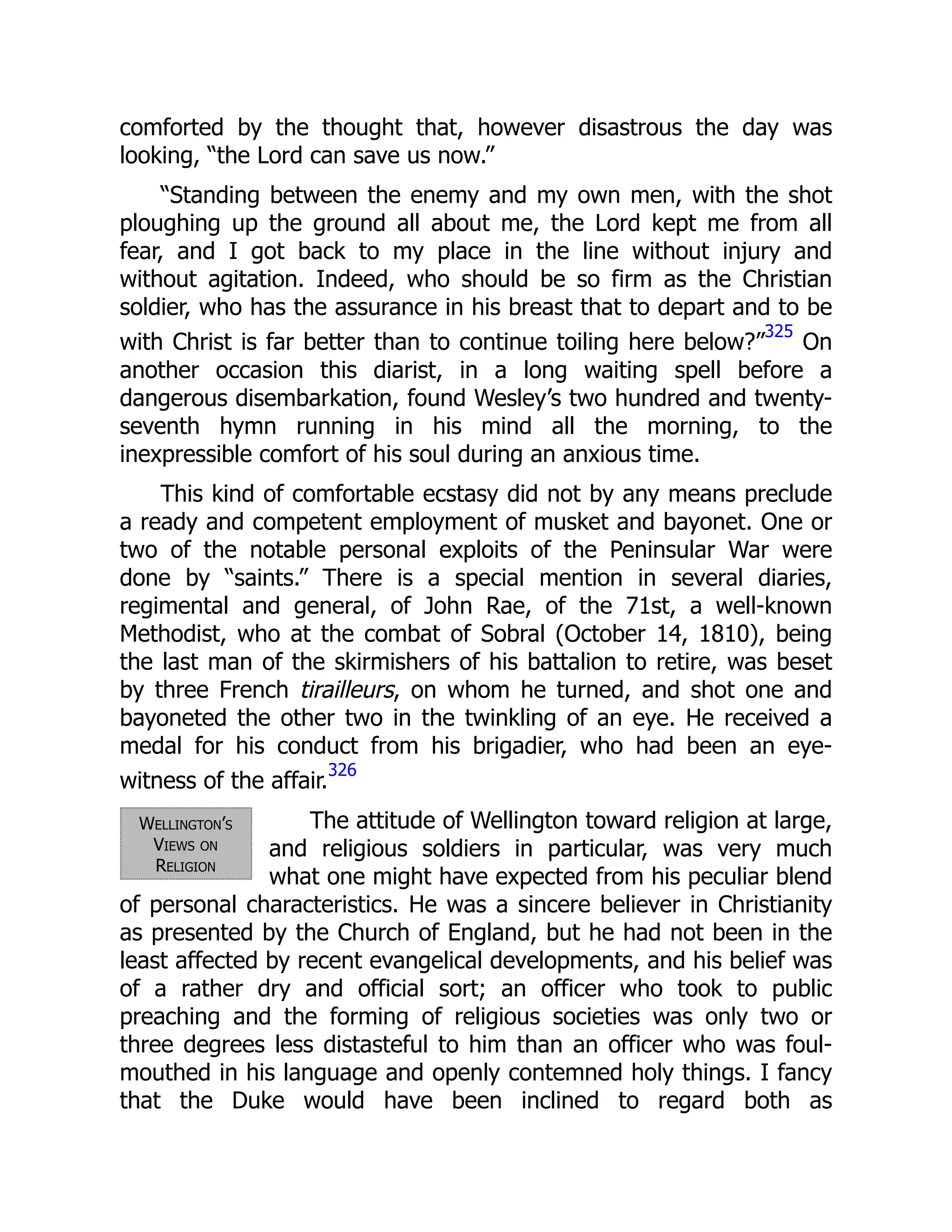 Wellington’s
Views on
Religion
comforted by the thought that, however disastrous the day was
looking, “the Lord can save us now.”
“Standing between the enemy and my own men, with the shot
ploughing up the ground all about me, the Lord kept me from all
fear, and I got back to my place in the line without injury and
without agitation. Indeed, who should be so firm as the Christian
soldier, who has the assurance in his breast that to depart and to be
with Christ is far better than to continue toiling here below?”
325
On
another occasion this diarist, in a long waiting spell before a
dangerous disembarkation, found Wesley’s two hundred and twenty-
seventh hymn running in his mind all the morning, to the
inexpressible comfort of his soul during an anxious time.
This kind of comfortable ecstasy did not by any means preclude
a ready and competent employment of musket and bayonet. One or
two of the notable personal exploits of the Peninsular War were
done by “saints.” There is a special mention in several diaries,
regimental and general, of John Rae, of the 71st, a well-known
Methodist, who at the combat of Sobral (October 14, 1810), being
the last man of the skirmishers of his battalion to retire, was beset
by three French tirailleurs, on whom he turned, and shot one and
bayoneted the other two in the twinkling of an eye. He received a
medal for his conduct from his brigadier, who had been an eye-
witness of the affair.
326
The attitude of Wellington toward religion at large,
and religious soldiers in particular, was very much
what one might have expected from his peculiar blend
of personal characteristics. He was a sincere believer in Christianity
as presented by the Church of England, but he had not been in the
least affected by recent evangelical developments, and his belief was
of a rather dry and official sort; an officer who took to public
preaching and the forming of religious societies was only two or
three degrees less distasteful to him than an officer who was foul-
mouthed in his language and openly contemned holy things. I fancy
that the Duke would have been inclined to regard both as
 