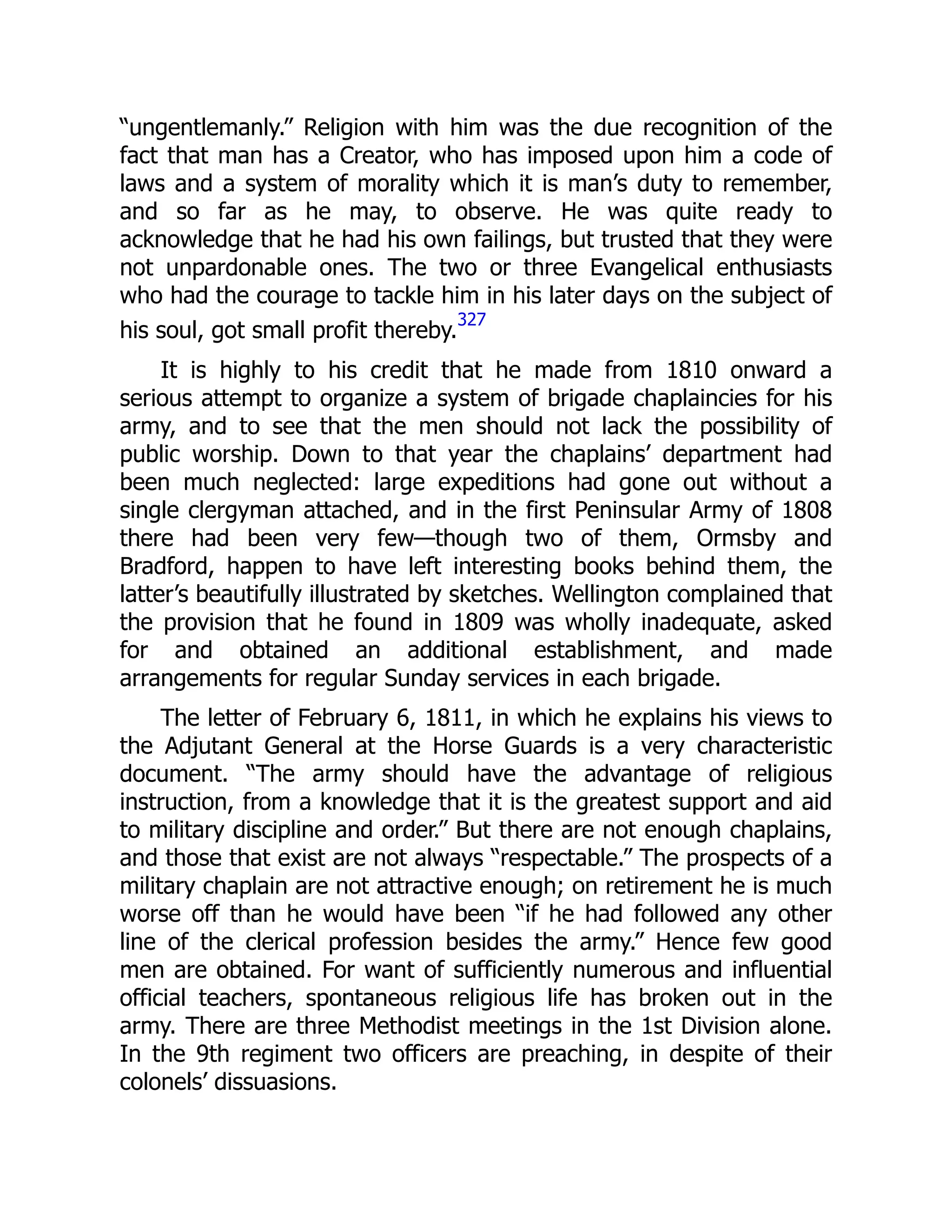 “ungentlemanly.” Religion with him was the due recognition of the
fact that man has a Creator, who has imposed upon him a code of
laws and a system of morality which it is man’s duty to remember,
and so far as he may, to observe. He was quite ready to
acknowledge that he had his own failings, but trusted that they were
not unpardonable ones. The two or three Evangelical enthusiasts
who had the courage to tackle him in his later days on the subject of
his soul, got small profit thereby.
327
It is highly to his credit that he made from 1810 onward a
serious attempt to organize a system of brigade chaplaincies for his
army, and to see that the men should not lack the possibility of
public worship. Down to that year the chaplains’ department had
been much neglected: large expeditions had gone out without a
single clergyman attached, and in the first Peninsular Army of 1808
there had been very few—though two of them, Ormsby and
Bradford, happen to have left interesting books behind them, the
latter’s beautifully illustrated by sketches. Wellington complained that
the provision that he found in 1809 was wholly inadequate, asked
for and obtained an additional establishment, and made
arrangements for regular Sunday services in each brigade.
The letter of February 6, 1811, in which he explains his views to
the Adjutant General at the Horse Guards is a very characteristic
document. “The army should have the advantage of religious
instruction, from a knowledge that it is the greatest support and aid
to military discipline and order.” But there are not enough chaplains,
and those that exist are not always “respectable.” The prospects of a
military chaplain are not attractive enough; on retirement he is much
worse off than he would have been “if he had followed any other
line of the clerical profession besides the army.” Hence few good
men are obtained. For want of sufficiently numerous and influential
official teachers, spontaneous religious life has broken out in the
army. There are three Methodist meetings in the 1st Division alone.
In the 9th regiment two officers are preaching, in despite of their
colonels’ dissuasions.
 