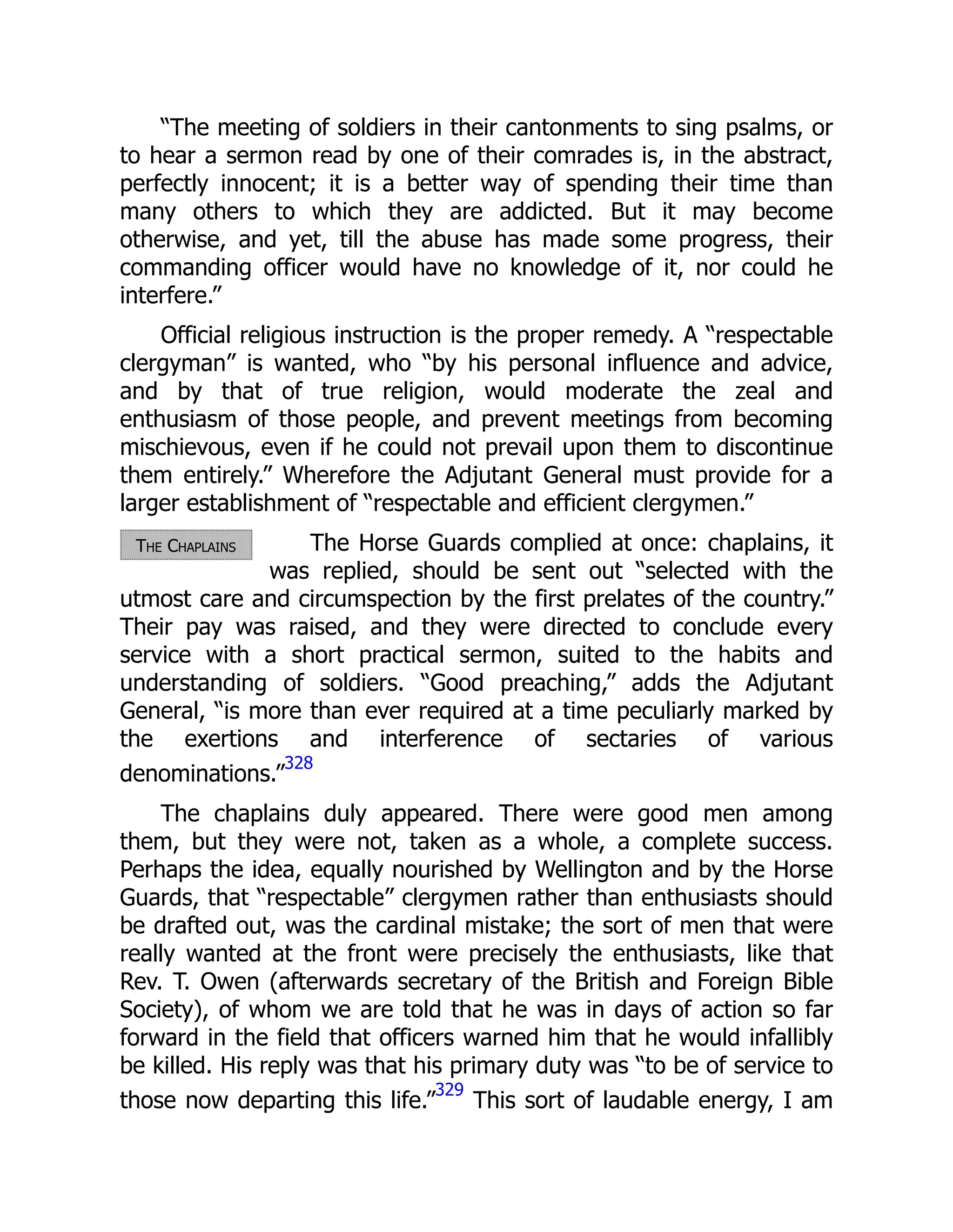 The Chaplains
“The meeting of soldiers in their cantonments to sing psalms, or
to hear a sermon read by one of their comrades is, in the abstract,
perfectly innocent; it is a better way of spending their time than
many others to which they are addicted. But it may become
otherwise, and yet, till the abuse has made some progress, their
commanding officer would have no knowledge of it, nor could he
interfere.”
Official religious instruction is the proper remedy. A “respectable
clergyman” is wanted, who “by his personal influence and advice,
and by that of true religion, would moderate the zeal and
enthusiasm of those people, and prevent meetings from becoming
mischievous, even if he could not prevail upon them to discontinue
them entirely.” Wherefore the Adjutant General must provide for a
larger establishment of “respectable and efficient clergymen.”
The Horse Guards complied at once: chaplains, it
was replied, should be sent out “selected with the
utmost care and circumspection by the first prelates of the country.”
Their pay was raised, and they were directed to conclude every
service with a short practical sermon, suited to the habits and
understanding of soldiers. “Good preaching,” adds the Adjutant
General, “is more than ever required at a time peculiarly marked by
the exertions and interference of sectaries of various
denominations.”
328
The chaplains duly appeared. There were good men among
them, but they were not, taken as a whole, a complete success.
Perhaps the idea, equally nourished by Wellington and by the Horse
Guards, that “respectable” clergymen rather than enthusiasts should
be drafted out, was the cardinal mistake; the sort of men that were
really wanted at the front were precisely the enthusiasts, like that
Rev. T. Owen (afterwards secretary of the British and Foreign Bible
Society), of whom we are told that he was in days of action so far
forward in the field that officers warned him that he would infallibly
be killed. His reply was that his primary duty was “to be of service to
those now departing this life.”
329
This sort of laudable energy, I am
 