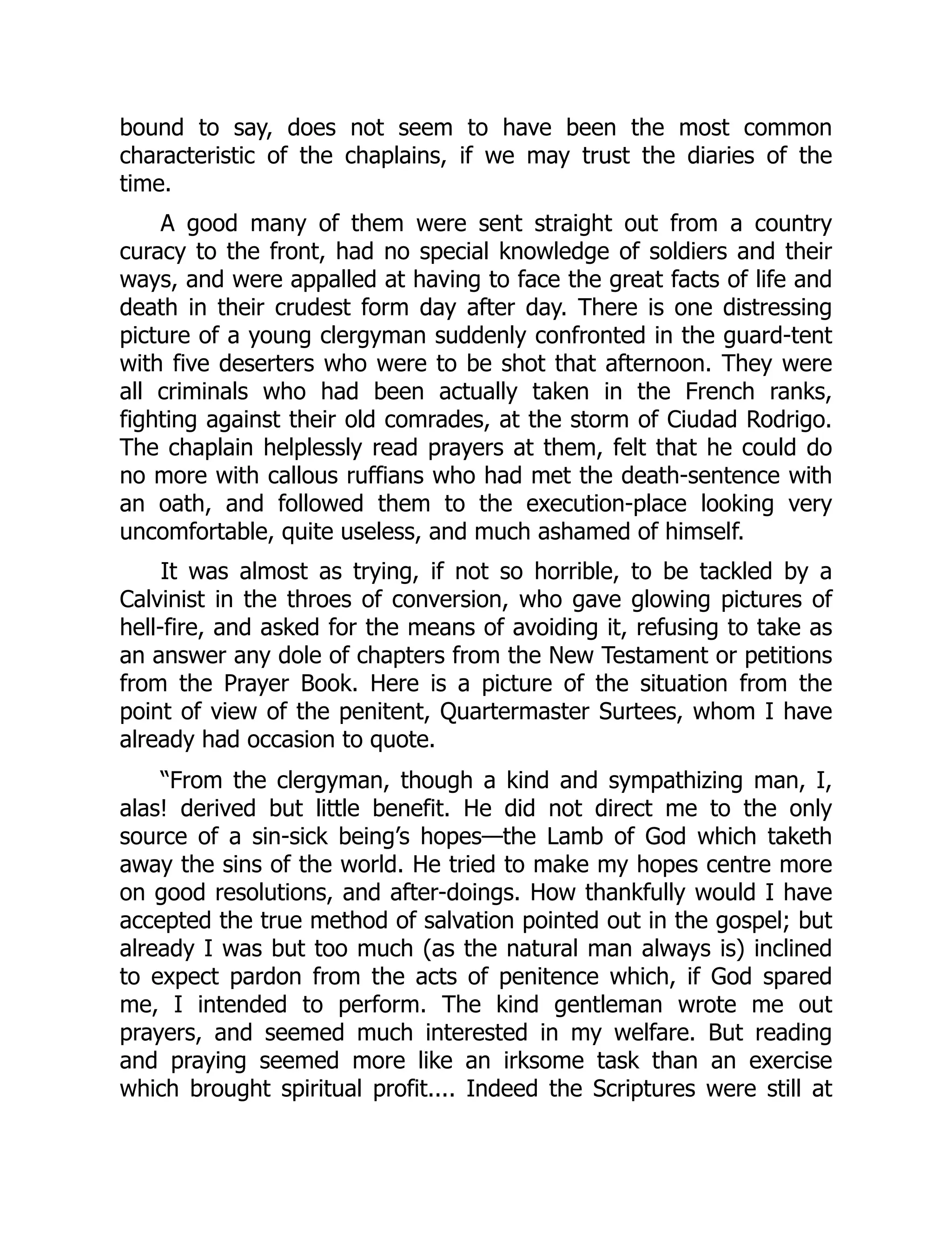 bound to say, does not seem to have been the most common
characteristic of the chaplains, if we may trust the diaries of the
time.
A good many of them were sent straight out from a country
curacy to the front, had no special knowledge of soldiers and their
ways, and were appalled at having to face the great facts of life and
death in their crudest form day after day. There is one distressing
picture of a young clergyman suddenly confronted in the guard-tent
with five deserters who were to be shot that afternoon. They were
all criminals who had been actually taken in the French ranks,
fighting against their old comrades, at the storm of Ciudad Rodrigo.
The chaplain helplessly read prayers at them, felt that he could do
no more with callous ruffians who had met the death-sentence with
an oath, and followed them to the execution-place looking very
uncomfortable, quite useless, and much ashamed of himself.
It was almost as trying, if not so horrible, to be tackled by a
Calvinist in the throes of conversion, who gave glowing pictures of
hell-fire, and asked for the means of avoiding it, refusing to take as
an answer any dole of chapters from the New Testament or petitions
from the Prayer Book. Here is a picture of the situation from the
point of view of the penitent, Quartermaster Surtees, whom I have
already had occasion to quote.
“From the clergyman, though a kind and sympathizing man, I,
alas! derived but little benefit. He did not direct me to the only
source of a sin-sick being’s hopes—the Lamb of God which taketh
away the sins of the world. He tried to make my hopes centre more
on good resolutions, and after-doings. How thankfully would I have
accepted the true method of salvation pointed out in the gospel; but
already I was but too much (as the natural man always is) inclined
to expect pardon from the acts of penitence which, if God spared
me, I intended to perform. The kind gentleman wrote me out
prayers, and seemed much interested in my welfare. But reading
and praying seemed more like an irksome task than an exercise
which brought spiritual profit.... Indeed the Scriptures were still at
 