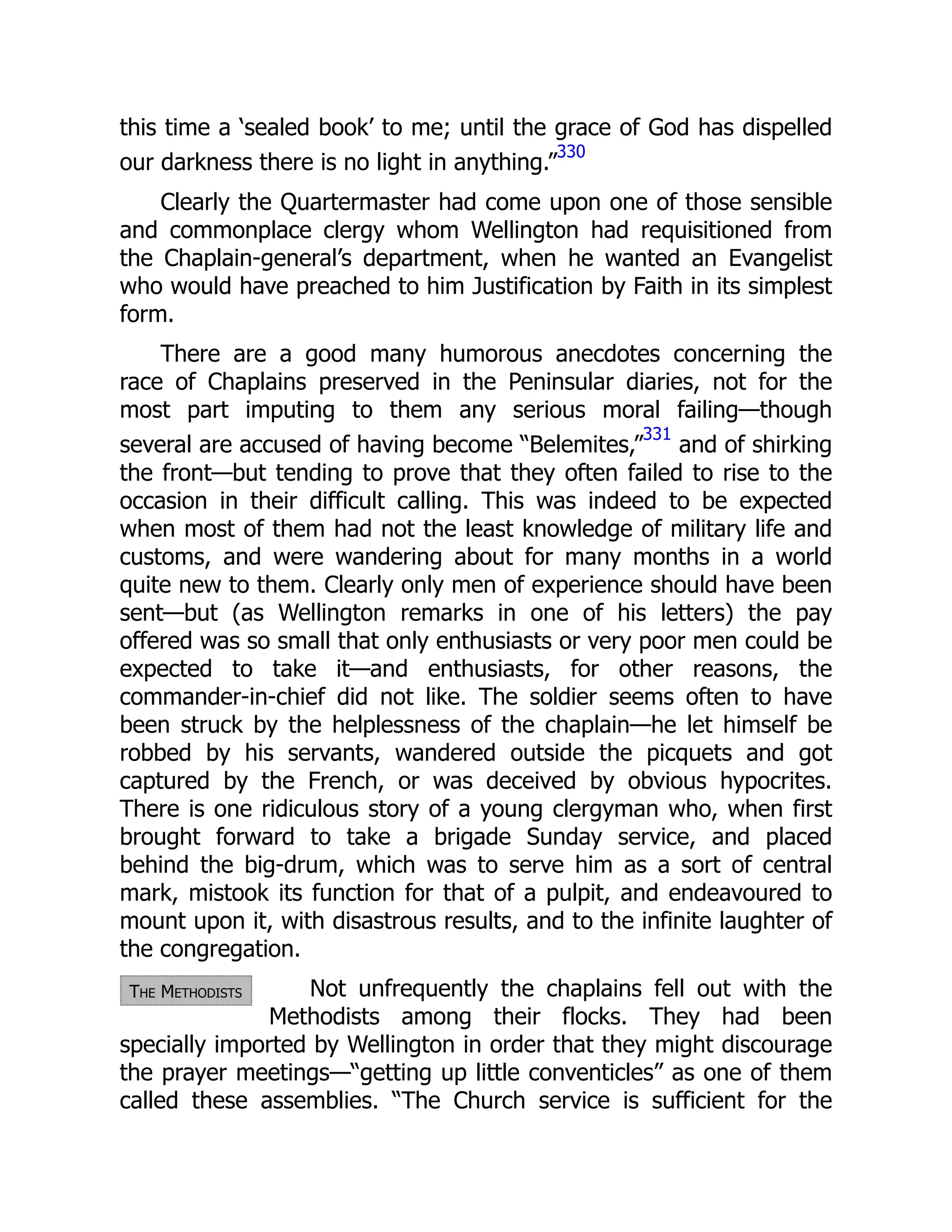 The Methodists
this time a ‘sealed book’ to me; until the grace of God has dispelled
our darkness there is no light in anything.”
330
Clearly the Quartermaster had come upon one of those sensible
and commonplace clergy whom Wellington had requisitioned from
the Chaplain-general’s department, when he wanted an Evangelist
who would have preached to him Justification by Faith in its simplest
form.
There are a good many humorous anecdotes concerning the
race of Chaplains preserved in the Peninsular diaries, not for the
most part imputing to them any serious moral failing—though
several are accused of having become “Belemites,”
331
and of shirking
the front—but tending to prove that they often failed to rise to the
occasion in their difficult calling. This was indeed to be expected
when most of them had not the least knowledge of military life and
customs, and were wandering about for many months in a world
quite new to them. Clearly only men of experience should have been
sent—but (as Wellington remarks in one of his letters) the pay
offered was so small that only enthusiasts or very poor men could be
expected to take it—and enthusiasts, for other reasons, the
commander-in-chief did not like. The soldier seems often to have
been struck by the helplessness of the chaplain—he let himself be
robbed by his servants, wandered outside the picquets and got
captured by the French, or was deceived by obvious hypocrites.
There is one ridiculous story of a young clergyman who, when first
brought forward to take a brigade Sunday service, and placed
behind the big-drum, which was to serve him as a sort of central
mark, mistook its function for that of a pulpit, and endeavoured to
mount upon it, with disastrous results, and to the infinite laughter of
the congregation.
Not unfrequently the chaplains fell out with the
Methodists among their flocks. They had been
specially imported by Wellington in order that they might discourage
the prayer meetings—“getting up little conventicles” as one of them
called these assemblies. “The Church service is sufficient for the
 