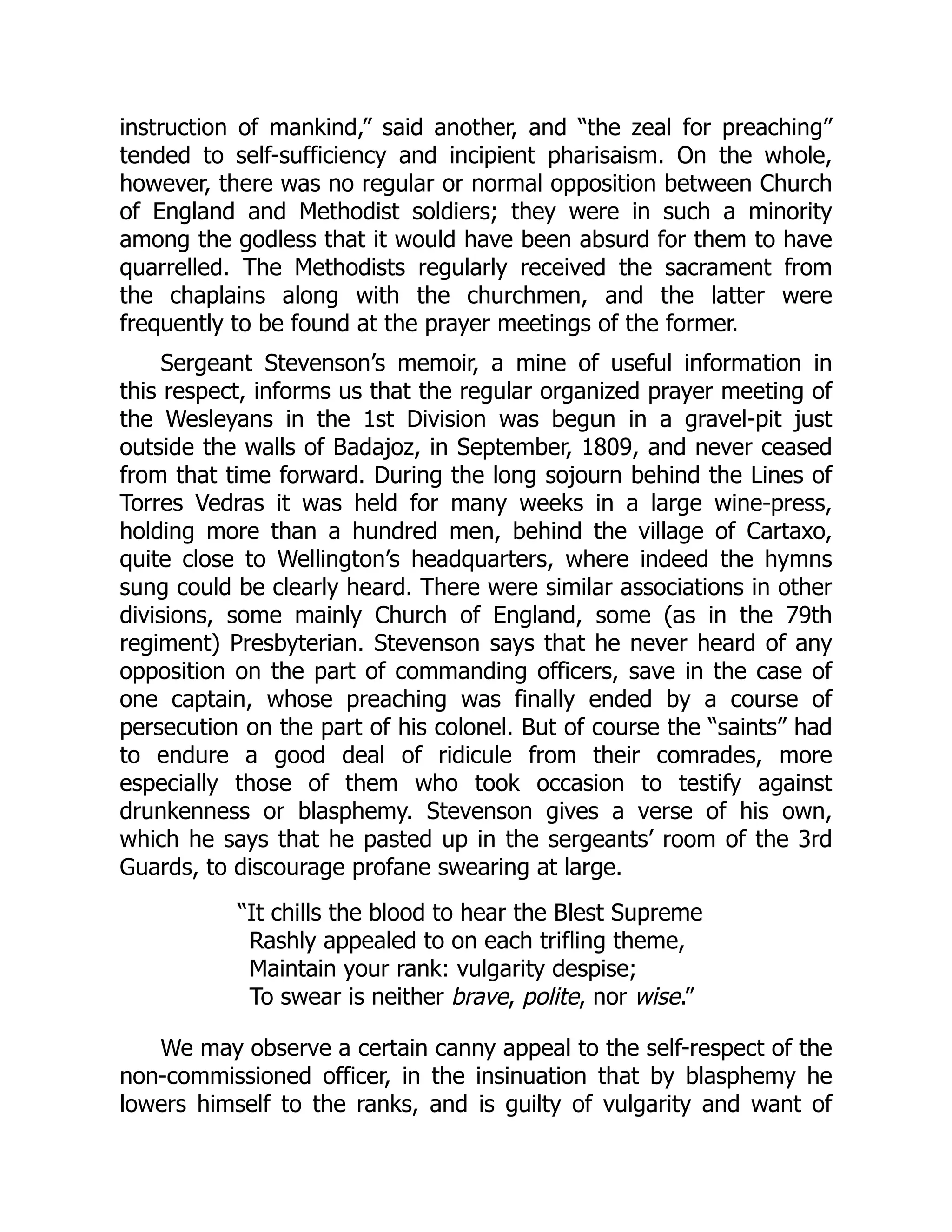 instruction of mankind,” said another, and “the zeal for preaching”
tended to self-sufficiency and incipient pharisaism. On the whole,
however, there was no regular or normal opposition between Church
of England and Methodist soldiers; they were in such a minority
among the godless that it would have been absurd for them to have
quarrelled. The Methodists regularly received the sacrament from
the chaplains along with the churchmen, and the latter were
frequently to be found at the prayer meetings of the former.
Sergeant Stevenson’s memoir, a mine of useful information in
this respect, informs us that the regular organized prayer meeting of
the Wesleyans in the 1st Division was begun in a gravel-pit just
outside the walls of Badajoz, in September, 1809, and never ceased
from that time forward. During the long sojourn behind the Lines of
Torres Vedras it was held for many weeks in a large wine-press,
holding more than a hundred men, behind the village of Cartaxo,
quite close to Wellington’s headquarters, where indeed the hymns
sung could be clearly heard. There were similar associations in other
divisions, some mainly Church of England, some (as in the 79th
regiment) Presbyterian. Stevenson says that he never heard of any
opposition on the part of commanding officers, save in the case of
one captain, whose preaching was finally ended by a course of
persecution on the part of his colonel. But of course the “saints” had
to endure a good deal of ridicule from their comrades, more
especially those of them who took occasion to testify against
drunkenness or blasphemy. Stevenson gives a verse of his own,
which he says that he pasted up in the sergeants’ room of the 3rd
Guards, to discourage profane swearing at large.
“It chills the blood to hear the Blest Supreme
Rashly appealed to on each trifling theme,
Maintain your rank: vulgarity despise;
To swear is neither brave, polite, nor wise.”
We may observe a certain canny appeal to the self-respect of the
non-commissioned officer, in the insinuation that by blasphemy he
lowers himself to the ranks, and is guilty of vulgarity and want of
 