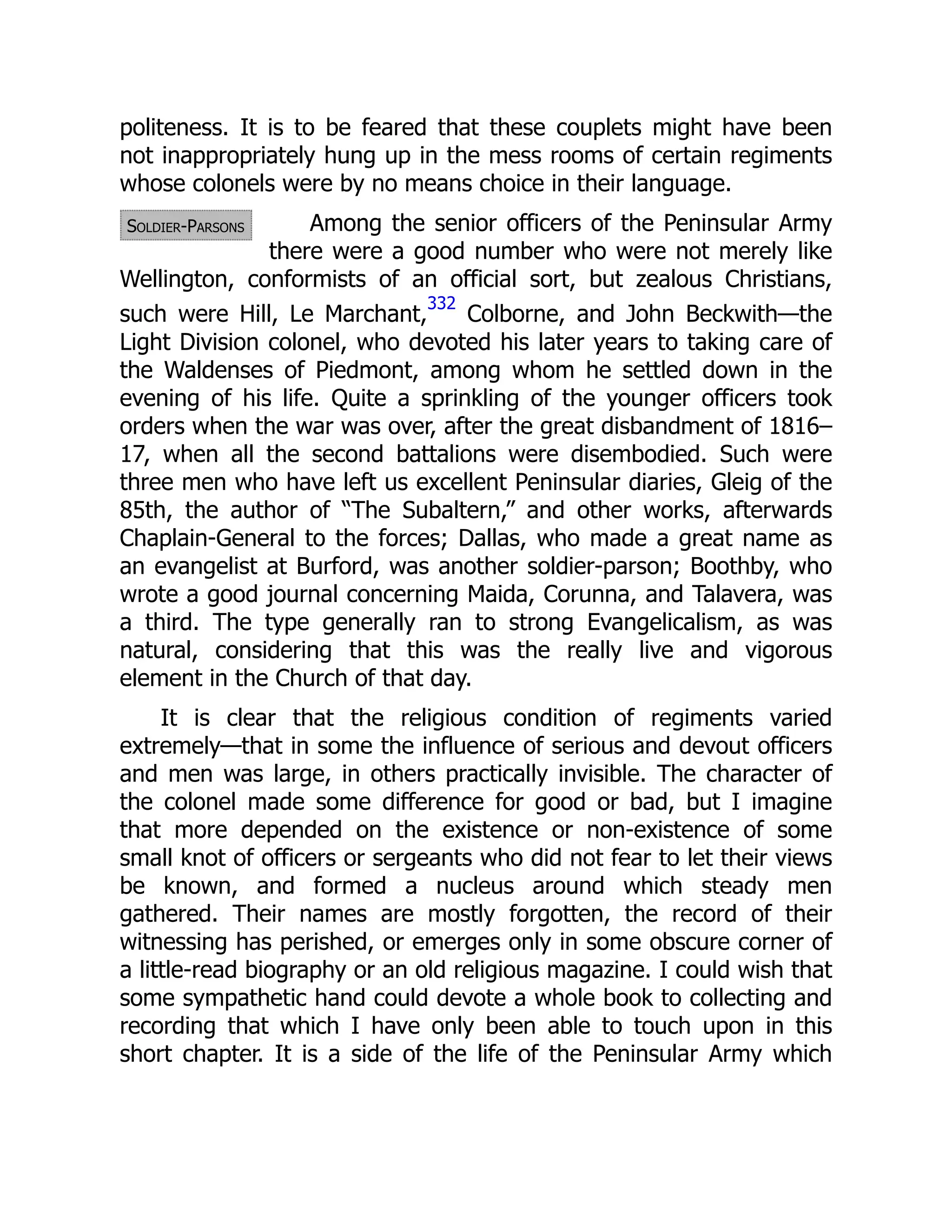 Soldier-Parsons
politeness. It is to be feared that these couplets might have been
not inappropriately hung up in the mess rooms of certain regiments
whose colonels were by no means choice in their language.
Among the senior officers of the Peninsular Army
there were a good number who were not merely like
Wellington, conformists of an official sort, but zealous Christians,
such were Hill, Le Marchant,
332
Colborne, and John Beckwith—the
Light Division colonel, who devoted his later years to taking care of
the Waldenses of Piedmont, among whom he settled down in the
evening of his life. Quite a sprinkling of the younger officers took
orders when the war was over, after the great disbandment of 1816–
17, when all the second battalions were disembodied. Such were
three men who have left us excellent Peninsular diaries, Gleig of the
85th, the author of “The Subaltern,” and other works, afterwards
Chaplain-General to the forces; Dallas, who made a great name as
an evangelist at Burford, was another soldier-parson; Boothby, who
wrote a good journal concerning Maida, Corunna, and Talavera, was
a third. The type generally ran to strong Evangelicalism, as was
natural, considering that this was the really live and vigorous
element in the Church of that day.
It is clear that the religious condition of regiments varied
extremely—that in some the influence of serious and devout officers
and men was large, in others practically invisible. The character of
the colonel made some difference for good or bad, but I imagine
that more depended on the existence or non-existence of some
small knot of officers or sergeants who did not fear to let their views
be known, and formed a nucleus around which steady men
gathered. Their names are mostly forgotten, the record of their
witnessing has perished, or emerges only in some obscure corner of
a little-read biography or an old religious magazine. I could wish that
some sympathetic hand could devote a whole book to collecting and
recording that which I have only been able to touch upon in this
short chapter. It is a side of the life of the Peninsular Army which
 
