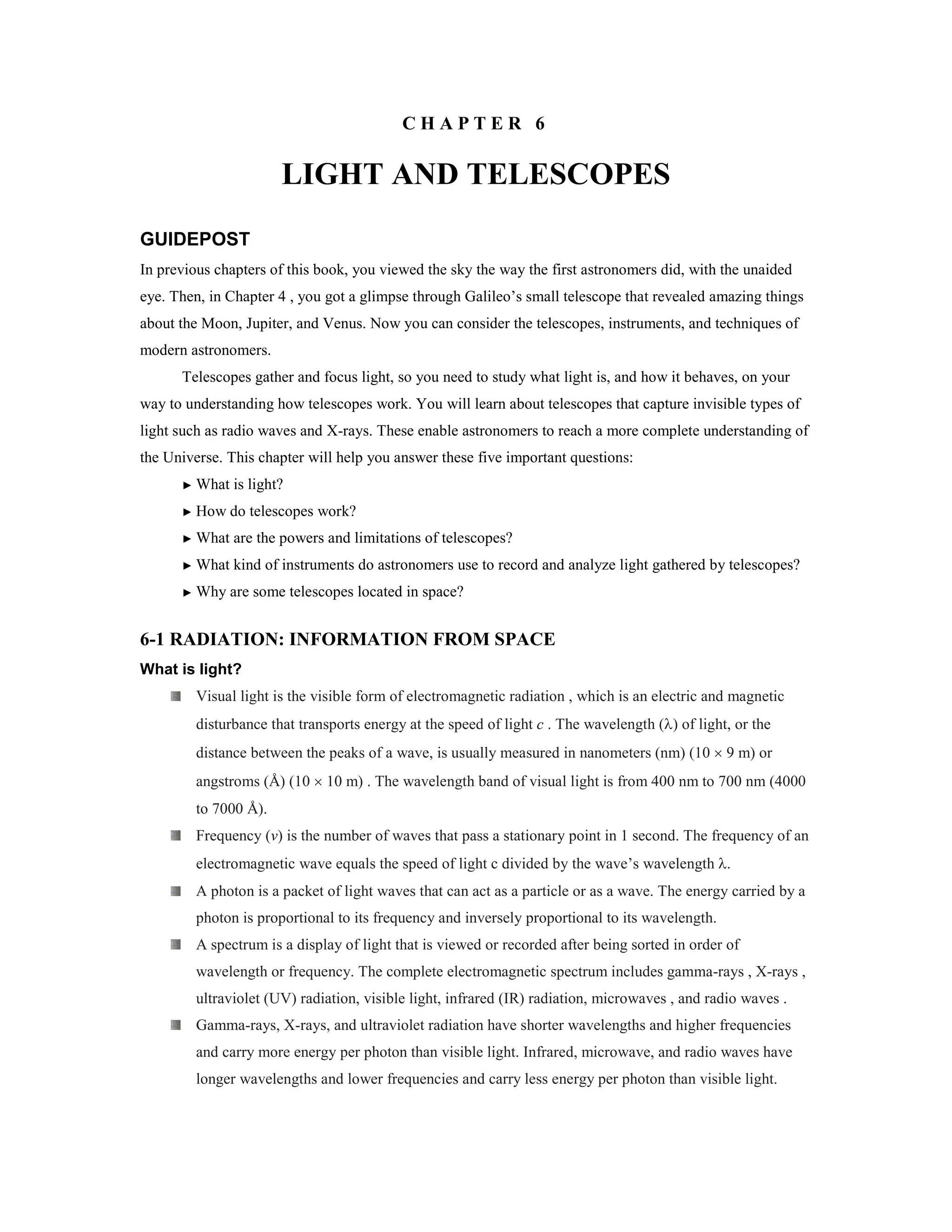 C H A P T E R 6
LIGHT AND TELESCOPES
GUIDEPOST
In previous chapters of this book, you viewed the sky the way the first astronomers did, with the unaided
eye. Then, in Chapter 4 , you got a glimpse through Galileo’s small telescope that revealed amazing things
about the Moon, Jupiter, and Venus. Now you can consider the telescopes, instruments, and techniques of
modern astronomers.
Telescopes gather and focus light, so you need to study what light is, and how it behaves, on your
way to understanding how telescopes work. You will learn about telescopes that capture invisible types of
light such as radio waves and X-rays. These enable astronomers to reach a more complete understanding of
the Universe. This chapter will help you answer these five important questions:
► What is light?
► How do telescopes work?
► What are the powers and limitations of telescopes?
► What kind of instruments do astronomers use to record and analyze light gathered by telescopes?
► Why are some telescopes located in space?
6-1 RADIATION: INFORMATION FROM SPACE
What is light?
Visual light is the visible form of electromagnetic radiation , which is an electric and magnetic
disturbance that transports energy at the speed of light c . The wavelength (λ) of light, or the
distance between the peaks of a wave, is usually measured in nanometers (nm) (10 × 9 m) or
angstroms (Å) (10 × 10 m) . The wavelength band of visual light is from 400 nm to 700 nm (4000
to 7000 Å).
Frequency (v) is the number of waves that pass a stationary point in 1 second. The frequency of an
electromagnetic wave equals the speed of light c divided by the wave’s wavelength λ.
A photon is a packet of light waves that can act as a particle or as a wave. The energy carried by a
photon is proportional to its frequency and inversely proportional to its wavelength.
A spectrum is a display of light that is viewed or recorded after being sorted in order of
wavelength or frequency. The complete electromagnetic spectrum includes gamma-rays , X-rays ,
ultraviolet (UV) radiation, visible light, infrared (IR) radiation, microwaves , and radio waves .
Gamma-rays, X-rays, and ultraviolet radiation have shorter wavelengths and higher frequencies
and carry more energy per photon than visible light. Infrared, microwave, and radio waves have
longer wavelengths and lower frequencies and carry less energy per photon than visible light.
 