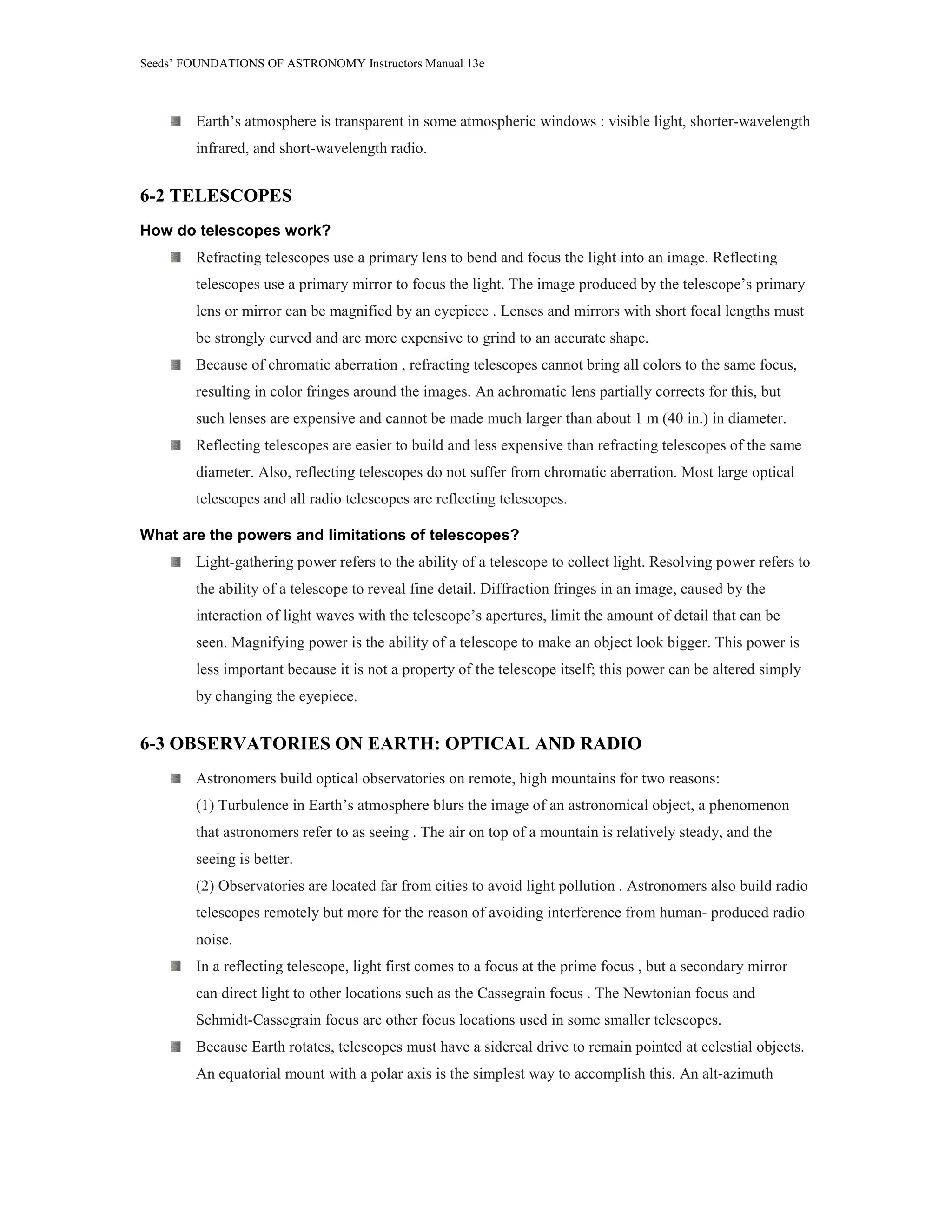 Seeds’ FOUNDATIONS OF ASTRONOMY Instructors Manual 13e
Earth’s atmosphere is transparent in some atmospheric windows : visible light, shorter-wavelength
infrared, and short-wavelength radio.
6-2 TELESCOPES
How do telescopes work?
Refracting telescopes use a primary lens to bend and focus the light into an image. Reflecting
telescopes use a primary mirror to focus the light. The image produced by the telescope’s primary
lens or mirror can be magnified by an eyepiece . Lenses and mirrors with short focal lengths must
be strongly curved and are more expensive to grind to an accurate shape.
Because of chromatic aberration , refracting telescopes cannot bring all colors to the same focus,
resulting in color fringes around the images. An achromatic lens partially corrects for this, but
such lenses are expensive and cannot be made much larger than about 1 m (40 in.) in diameter.
Reflecting telescopes are easier to build and less expensive than refracting telescopes of the same
diameter. Also, reflecting telescopes do not suffer from chromatic aberration. Most large optical
telescopes and all radio telescopes are reflecting telescopes.
What are the powers and limitations of telescopes?
Light-gathering power refers to the ability of a telescope to collect light. Resolving power refers to
the ability of a telescope to reveal fine detail. Diffraction fringes in an image, caused by the
interaction of light waves with the telescope’s apertures, limit the amount of detail that can be
seen. Magnifying power is the ability of a telescope to make an object look bigger. This power is
less important because it is not a property of the telescope itself; this power can be altered simply
by changing the eyepiece.
6-3 OBSERVATORIES ON EARTH: OPTICAL AND RADIO
Astronomers build optical observatories on remote, high mountains for two reasons:
(1) Turbulence in Earth’s atmosphere blurs the image of an astronomical object, a phenomenon
that astronomers refer to as seeing . The air on top of a mountain is relatively steady, and the
seeing is better.
(2) Observatories are located far from cities to avoid light pollution . Astronomers also build radio
telescopes remotely but more for the reason of avoiding interference from human- produced radio
noise.
In a reflecting telescope, light first comes to a focus at the prime focus , but a secondary mirror
can direct light to other locations such as the Cassegrain focus . The Newtonian focus and
Schmidt-Cassegrain focus are other focus locations used in some smaller telescopes.
Because Earth rotates, telescopes must have a sidereal drive to remain pointed at celestial objects.
An equatorial mount with a polar axis is the simplest way to accomplish this. An alt-azimuth
 