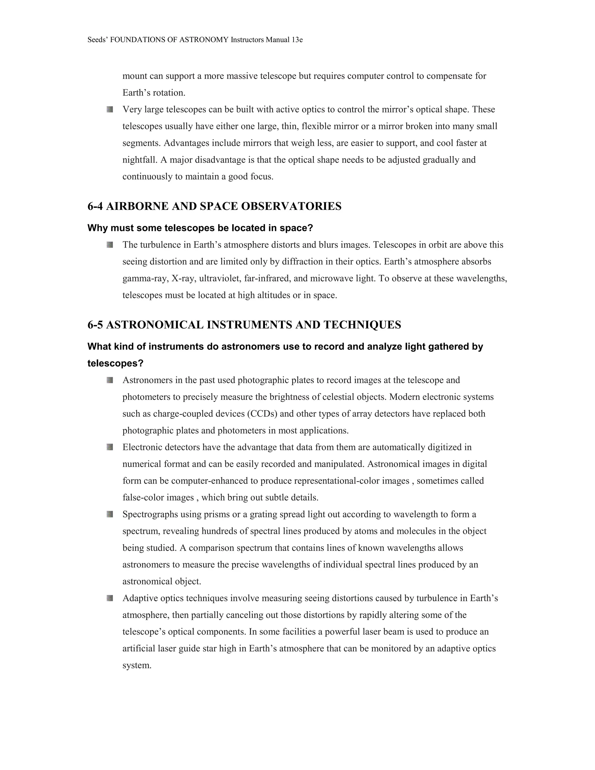 Seeds’ FOUNDATIONS OF ASTRONOMY Instructors Manual 13e
mount can support a more massive telescope but requires computer control to compensate for
Earth’s rotation.
Very large telescopes can be built with active optics to control the mirror’s optical shape. These
telescopes usually have either one large, thin, flexible mirror or a mirror broken into many small
segments. Advantages include mirrors that weigh less, are easier to support, and cool faster at
nightfall. A major disadvantage is that the optical shape needs to be adjusted gradually and
continuously to maintain a good focus.
6-4 AIRBORNE AND SPACE OBSERVATORIES
Why must some telescopes be located in space?
The turbulence in Earth’s atmosphere distorts and blurs images. Telescopes in orbit are above this
seeing distortion and are limited only by diffraction in their optics. Earth’s atmosphere absorbs
gamma-ray, X-ray, ultraviolet, far-infrared, and microwave light. To observe at these wavelengths,
telescopes must be located at high altitudes or in space.
6-5 ASTRONOMICAL INSTRUMENTS AND TECHNIQUES
What kind of instruments do astronomers use to record and analyze light gathered by
telescopes?
Astronomers in the past used photographic plates to record images at the telescope and
photometers to precisely measure the brightness of celestial objects. Modern electronic systems
such as charge-coupled devices (CCDs) and other types of array detectors have replaced both
photographic plates and photometers in most applications.
Electronic detectors have the advantage that data from them are automatically digitized in
numerical format and can be easily recorded and manipulated. Astronomical images in digital
form can be computer-enhanced to produce representational-color images , sometimes called
false-color images , which bring out subtle details.
Spectrographs using prisms or a grating spread light out according to wavelength to form a
spectrum, revealing hundreds of spectral lines produced by atoms and molecules in the object
being studied. A comparison spectrum that contains lines of known wavelengths allows
astronomers to measure the precise wavelengths of individual spectral lines produced by an
astronomical object.
Adaptive optics techniques involve measuring seeing distortions caused by turbulence in Earth’s
atmosphere, then partially canceling out those distortions by rapidly altering some of the
telescope’s optical components. In some facilities a powerful laser beam is used to produce an
artificial laser guide star high in Earth’s atmosphere that can be monitored by an adaptive optics
system.
 