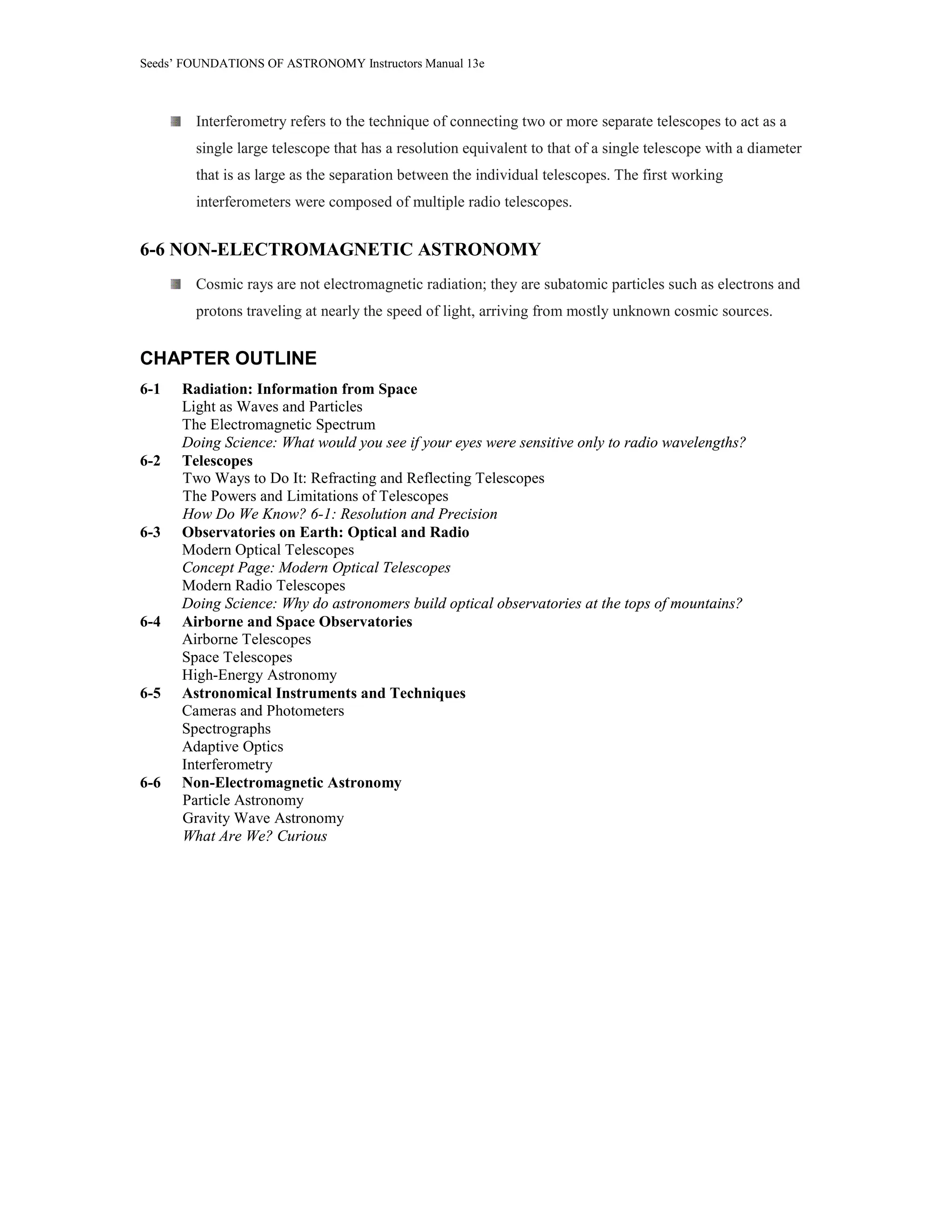Seeds’ FOUNDATIONS OF ASTRONOMY Instructors Manual 13e
Interferometry refers to the technique of connecting two or more separate telescopes to act as a
single large telescope that has a resolution equivalent to that of a single telescope with a diameter
that is as large as the separation between the individual telescopes. The first working
interferometers were composed of multiple radio telescopes.
6-6 NON-ELECTROMAGNETIC ASTRONOMY
Cosmic rays are not electromagnetic radiation; they are subatomic particles such as electrons and
protons traveling at nearly the speed of light, arriving from mostly unknown cosmic sources.
CHAPTER OUTLINE
6-1 Radiation: Information from Space
Light as Waves and Particles
The Electromagnetic Spectrum
Doing Science: What would you see if your eyes were sensitive only to radio wavelengths?
6-2 Telescopes
Two Ways to Do It: Refracting and Reflecting Telescopes
The Powers and Limitations of Telescopes
How Do We Know? 6-1: Resolution and Precision
6-3 Observatories on Earth: Optical and Radio
Modern Optical Telescopes
Concept Page: Modern Optical Telescopes
Modern Radio Telescopes
Doing Science: Why do astronomers build optical observatories at the tops of mountains?
6-4 Airborne and Space Observatories
Airborne Telescopes
Space Telescopes
High-Energy Astronomy
6-5 Astronomical Instruments and Techniques
Cameras and Photometers
Spectrographs
Adaptive Optics
Interferometry
6-6 Non-Electromagnetic Astronomy
Particle Astronomy
Gravity Wave Astronomy
What Are We? Curious
 