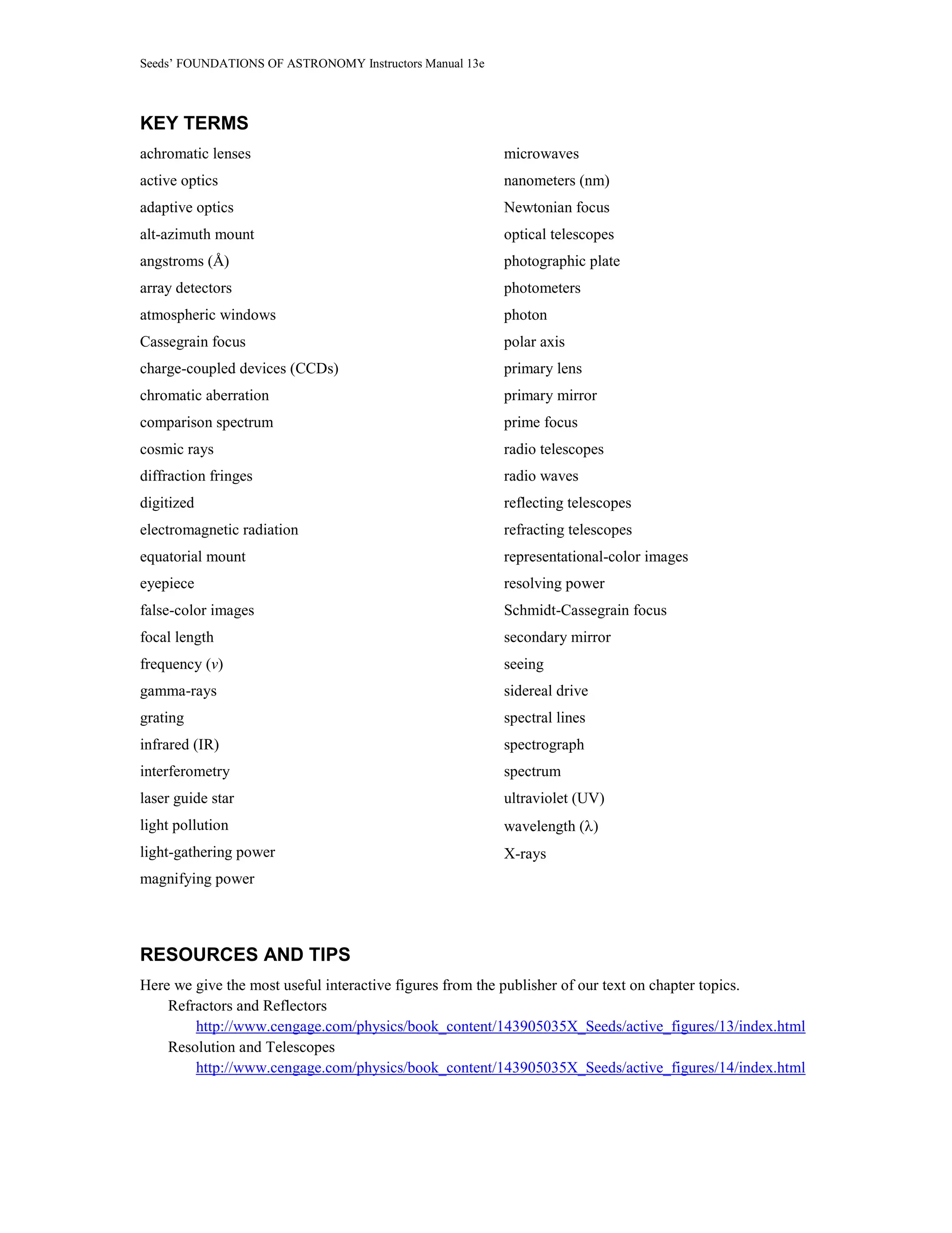 Seeds’ FOUNDATIONS OF ASTRONOMY Instructors Manual 13e
KEY TERMS
achromatic lenses
active optics
adaptive optics
alt-azimuth mount
angstroms (Å)
array detectors
atmospheric windows
Cassegrain focus
charge-coupled devices (CCDs)
chromatic aberration
comparison spectrum
cosmic rays
diffraction fringes
digitized
electromagnetic radiation
equatorial mount
eyepiece
false-color images
focal length
frequency (ν)
gamma-rays
grating
infrared (IR)
interferometry
laser guide star
light pollution
light-gathering power
magnifying power
microwaves
nanometers (nm)
Newtonian focus
optical telescopes
photographic plate
photometers
photon
polar axis
primary lens
primary mirror
prime focus
radio telescopes
radio waves
reflecting telescopes
refracting telescopes
representational-color images
resolving power
Schmidt-Cassegrain focus
secondary mirror
seeing
sidereal drive
spectral lines
spectrograph
spectrum
ultraviolet (UV)
wavelength (λ)
X-rays
RESOURCES AND TIPS
Here we give the most useful interactive figures from the publisher of our text on chapter topics.
Refractors and Reflectors
http://www.cengage.com/physics/book_content/143905035X_Seeds/active_figures/13/index.html
Resolution and Telescopes
http://www.cengage.com/physics/book_content/143905035X_Seeds/active_figures/14/index.html
 