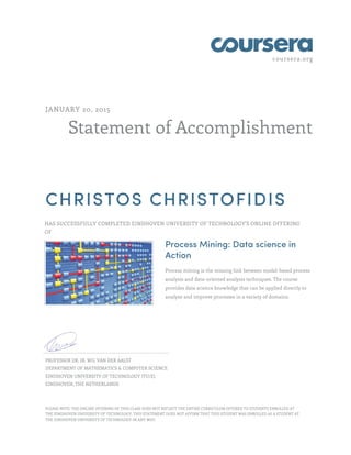 coursera.org
Statement of Accomplishment
JANUARY 20, 2015
CHRISTOS CHRISTOFIDIS
HAS SUCCESSFULLY COMPLETED EINDHOVEN UNIVERSITY OF TECHNOLOGY'S ONLINE OFFERING
OF
Process Mining: Data science in
Action
Process mining is the missing link between model-based process
analysis and data-oriented analysis techniques. The course
provides data science knowledge that can be applied directly to
analyze and improve processes in a variety of domains.
PROFESSOR DR. IR. WIL VAN DER AALST
DEPARTMENT OF MATHEMATICS & COMPUTER SCIENCE
EINDHOVEN UNIVERSITY OF TECHNOLOGY (TU/E)
EINDHOVEN, THE NETHERLANDS
PLEASE NOTE: THE ONLINE OFFERING OF THIS CLASS DOES NOT REFLECT THE ENTIRE CURRICULUM OFFERED TO STUDENTS ENROLLED AT
THE EINDHOVEN UNIVERSITY OF TECHNOLOGY. THIS STATEMENT DOES NOT AFFIRM THAT THIS STUDENT WAS ENROLLED AS A STUDENT AT
THE EINDHOVEN UNIVERSITY OF TECHNOLOGY IN ANY WAY.
 