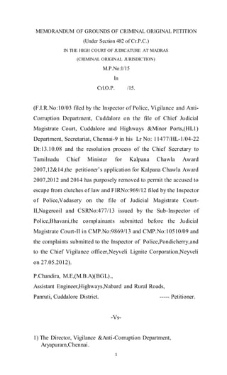 1
MEMORANDUM OF GROUNDS OF CRIMINAL ORIGINAL PETITION
(Under Section 482 of Cr.P.C.)
IN THE HIGH COURT OF JUDICATURE AT MADRAS
(CRIMINAL ORIGINAL JURISDICTION)
M.P.No:1/15
In
Crl.O.P. /15.
(F.I.R.No:10/03 filed by the Inspector of Police, Vigilance and Anti-
Corruption Department, Cuddalore on the file of Chief Judicial
Magistrate Court, Cuddalore and Highways &Minor Ports,(HL1)
Department, Secretariat, Chennai-9 in his Lr No: 11477/HL-1/04-22
Dt:13.10.08 and the resolution process of the Chief Secretary to
Tamilnadu Chief Minister for Kalpana Chawla Award
2007,12&14,the petitioner’s application for Kalpana Chawla Award
2007,2012 and 2014 has purposely removed to permit the accused to
escape from clutches of law and FIRNo:969/12 filed by the Inspector
of Police,Vadasery on the file of Judicial Magistrate Court-
II,Nagercoil and CSRNo:477/13 issued by the Sub-Inspector of
Police,Bhavani,the complainants submitted before the Judicial
Magistrate Court-II in CMP.No:9869/13 and CMP.No:10510/09 and
the complaints submitted to the Inspector of Police,Pondicherry,and
to the Chief Vigilance officer,Neyveli Lignite Corporation,Neyveli
on 27.05.2012).
P.Chandira, M.E,(M.B.A)(BGL).,
Assistant Engineer,Highways,Nabard and Rural Roads,
Panruti, Cuddalore District. ----- Petitioner.
-Vs-
1) The Director, Vigilance &Anti-Corruption Department,
Aryapuram,Chennai.
 