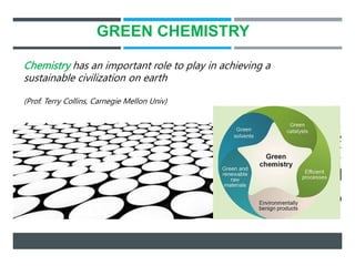 GREEN CHEMISTRY
Chemistry has an important role to play in achieving a
sustainable civilization on earth
(Prof. Terry Collins, Carnegie Mellon Univ)
 