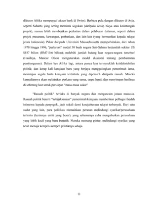 diktator Afrika mempunyai akaun bank di Swiss). Berbeza pula dengan diktator di Asia,
seperti Suharto yang sering meminta sogokan (daripada setiap biaya atau keuntungan
projek), namun lebih memberikan perhatian dalam pelaburan dalaman, seperti dalam
projek prasarana, kewangan, perbankan, dan lain-lain (yang bermanfaat kepada rakyat
jelata Indonesia). Pakar daripada Universiti Massachussetts memperkirakan, dari tahun
1970 hingga 1996, "perlarian" modal 30 buah negara Sub-Sahara berjumlah sekitar US
$187 bilion (RM710.6 bilion); melebihi jumlah hutang luar negara-negara tersebut!
(Hasilnya, Mancur Olson mengutarakan model ekonomi tentang pembantutan
pembangunan). Dalam kes Afrika lagi, antara punca lain termasuklah ketidakstabilan
politik; dan kerap kali kerajaan baru yang berjaya menggulingkan pemerintah lama,
merampas segala harta kerajaan terdahulu yang diperoleh daripada rasuah. Mereka
kemudiannya akan melakukan perkara yang sama, tanpa henti, dan menyimpan hasilnya
di seberang laut untuk persiapan "masa-masa sukar"
"Rasuah politik" berlaku di banyak negara dan mengancam jutaan manusia.
Rasuah politik bererti "kebijaksanaan" pemerintah/kerajaan memberikan pelbagai faedah
istimewa kepada penyogok, jauh sekali demi kesejahteraan rakyat terbanyak. Dari satu
sudut yang lain, para politikus memainkan peranan melindungi syarikat/perusahaan
tertentu (lazimnya entiti yang besar), yang sebenarnya cuba menguburkan perusahaan
yang lebih kecil yang baru bertatih. Mereka memang pintar: melindungi syarikat yang
telah menaja kempen-kempen politiknya sahaja.
11
 