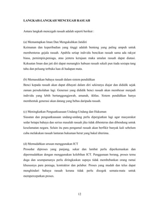 LANGKAH-LANGKAH MENCEGAH RASUAH
Antara langkah mencegah rasuah adalah seperti berikut :
(a) Memantapkan Iman Dan Mengukuhkan Jatidiri
Keimanan dan keperibadian yang tinggi adalah benteng yang paling ampuh untuk
membenteras gejala rasuah. Apabila setiap individu bencikan rasuah sama ada rakyat
biasa, pemimpin,peniaga, atau jentera kerajaan maka amalan rasuah dapat diatasi.
Kekuatan Iman dan jati diri dapat menangkis habuan rasuah sekali pun tiada sesiapa tang
tahu dan peluang terbuka luas di hadapan mata.
(b) Memasukkan bahaya rasuah dalam sistem pendidikan
Benci kepada rasuah akan dapat dihayati dalam diri sekiranya diajar dan dididik sejak
zaman persekolahan lagi. Generasi yang dididik benci rasuah akan membesar menjadi
individu yang lebih bertanggungjawab, amanah, ikhlas. Sistem pendidikan hanya
membentuk generasi akan datang yang bebas daripada rasuah.
(c) Meningkatkan Penguatkuasaan Undang-Undang dan Hukuman
Siasatan dan penguatkuasaan undang-undang perlu dipergiatkan lagi agar masyarakat
sedar betapa bahaya dan serius masalah rasuah jika tidak dibenteras dan dibendung untuk
keselamatan negara. Selain itu para pengamal rasuah akan berfikir banyak kali sebelum
cuba melakukan rasuah lantaran hukuman berat yang bakal diterima.
(d) Memudahkan urusan menggunakan ICT
Prosedur diproses yang panjang, sukar dan lambat perlu diperkemaskan dan
dipermudahkan dengan menggunakan kelebihan ICT. Penggunaan borang, proses temu
duga dan seumpamanya perlu diringkaskan supaya tidak membebankan orang ramai
khususnya para peniaga, kontraktor dan pelabur. Proses yang mudah dan telus dapat
menghindari bahaya rasuah kerana tidak perlu disogok semata-mata untuk
mempercepatkan proses.
12
 