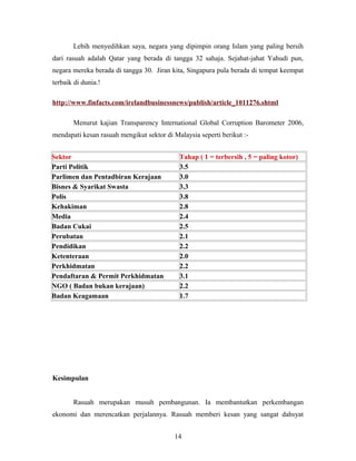 Lebih menyedihkan saya, negara yang dipimpin orang Islam yang paling bersih
dari rasuah adalah Qatar yang berada di tangga 32 sahaja. Sejahat-jahat Yahudi pun,
negara mereka berada di tangga 30. Jiran kita, Singapura pula berada di tempat keempat
terbaik di dunia.!
http://www.finfacts.com/irelandbusinessnews/publish/article_1011276.shtml
Menurut kajian Transparency International Global Corruption Barometer 2006,
mendapati kesan rasuah mengikut sektor di Malaysia seperti berikut :-
Sektor Tahap ( 1 = terbersih , 5 = paling kotor)
Parti Politik 3.5
Parlimen dan Pentadbiran Kerajaan 3.0
Bisnes & Syarikat Swasta 3.3
Polis 3.8
Kehakiman 2.8
Media 2.4
Badan Cukai 2.5
Perubatan 2.1
Pendidikan 2.2
Ketenteraan 2.0
Perkhidmatan 2.2
Pendaftaran & Permit Perkhidmatan 3.1
NGO ( Badan bukan kerajaan) 2.2
Badan Keagamaan 1.7
Kesimpulan
Rasuah merupakan musuh pembangunan. Ia membantutkan perkembangan
ekonomi dan merencatkan perjalannya. Rasuah memberi kesan yang sangat dahsyat
14
 