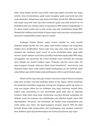bukan sahaja kepada individu yang terlibat malah juga kepada masyarakat dan negara
tersebut. Secara keseluruhannya gejala rasuah merupakan gejala yang kronik dan rumit
untuk dihapuskan. Sebagaimana yang disebut oleh Datuk Ahmad Zaki, BPR memerlukan
kaki tangan yang lebih ramai lagi utnuk membasmi gejala yang tidak bermoral ini. Ini
disebabkan pada masa sekarang sahaja seorang pegawai BPR terpaksa mengendalikan 13
kes dalam tempoh setahun dan ini pasti sesuatu yang amat membebankan pihgak BPR.
Manakala hal sebaliknya pula berlaku di negara-negara maju yang mana seorang pegawai
hanya perlu mengendalikan sekitar empat kes setahun.
Pandangan Perdana Menteri supaya siasatan terhadap kes rasuh mestilah
dilakukan dengan hati-hati dan teliti supaya tidak berlaku kesilapan dan mengenakan
tindakan harus dititikberatkan. Namun pada masa yang sama, tidak patut tugas untuk
mengatasi dan membasmi gejala rasuah ini secara keseluruhan dalam setiap aspek
ekonomi, politik mahupun social hanya diserahkan bulat-bulat kepada pihak BPR sahaja.
Sesungguhnya satu operasional dan evolusi bertindak secara sistematik dan terancang
mesti dirangka dan diambil tindakan segera. Penenman nilai-nilai murni dalam diri
pegawai-pegawai kerajaan seharusnya dibuat secara komprehensif . kursus-kursus yang
dianjurkan bukan hanya untuk melihat kepada pembangunan jati diri berbrntuk luaran
sahaja bahkan juga melihat kepada aspek pembangunan rohani yang berteraskan agama.
Dalam konteks yang sama juga, kerajaan semestinya mengerti bahawa kesempitan
hidup akan memaksa seseorang melakukan perkara di luar dugaan. Belitan kemiskinan
dan penderitaan disebabkan tanggungan keluarga dan sebagainya apatah lagi dalam era
yang sarat dengan cubaan dan kos kehidupan yang tinggi semestinya menjadi faktor
implisit yang menyumbang ke arah menyuburkan gejala tidak sihat ini. Baja-baja
keimanan sahaja tidak cukup untuk membentengi seseorang daripada menjauhkan diri
daripada rasuah jika prasarana atau perkhidmatan yang diberikan kepada rakyat tidak
dipertingkatkan. Seterusnya, satu persidangan dan bengkel yang mengimpunkan para
cerdik pandai, para ulama’ dan pegawai-pegawai kerajaan, pegawai BPR dan pihak
berwajib dengan tidak mengecualikan parti pembangkang serta pimpinan mahasiswa
harus diadakan segera bagi membincangkan satu resolusi penyelesaian yang segera.
15
 