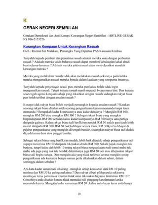 GERAK NEGERI SEMBILAN
Gerakan Demokrasi dan Anti Korupsi Cawangan Negeri Sembilan - HOTLINE GERAK
NS 016-2155226
Kurangkan Kompaun Untuk Kurangkan Rasuah
Oleh : Rozmal bin Malakan , Pemangku Yang Dipertua PAS Kawasan Rembau
Tanyalah kepada pemberi dan penerima rasuah adakah mereka suka dengan perbuatan
rasuah ? Adakah mereka yakin bahawa rasuah dapat memberi kebahagian kekal abadi
buat selama-lamanya ? Adakah mereka yakin rasuah akan menyelesaikan masalah
kewangan mereka ?
Mereka yang melakukan rasuah tidak akan melakukan rasuah sekiranya pada ketika
mereka mengamalkan rasuah mereka berada dalam keadaan yang sempurna imannya.
Tanyalah kepada penjenayah sekali pun, mereka pun kalau boleh tidak ingin
mengamalkan rasuah. Tetapi kenapa rasuah masih menjadi bicara masa kini. Dan kenapa
sesetengah agensi kerajaan sahaja yang dikaitkan dengan rasuah sedangkan rakyat biasa
pun boleh terlibat dengan amalan rasuah ?
Kenapa tidak rakyat biasa boleh menjadi pemangkin kepada amalan rasuah ? Katakan
seorang rakyat biasa ditahan oleh seorang penguatkuasa kerana memandu tanpa lesen
memandu ? Berapakah kadar kompaunnya atau kadar dendanya ? Mungkin RM 100,
mungkin RM 200 atau mungkin RM 300 ? Sebagai rakyat biasa yang mungkin
berpendapatan RM 900 sebulan kalau kadar kompaunnya RM 300 ianya satu pertiga
daripada gajinya. Kalau rakyat biasa tadi berfikiran pendek RM 50 sudah pasti jauh lebih
murah daripada RM 300. RM 50 boleh dibayar secara terus, RM 300 perlu dibayar di
pejabat penguatkuasa yang mungkin di tengah bandar, sedangkan rakyat biasa tadi duduk
di pedalaman desa atau pinggir bandar.
Sebagai rakyat biasa yang berfikiran mudah, lebih baik dipujuk sahaja penguatkuasa tadi
supaya menerima RM 50 daripada dikenakan denda RM 300. Sekali pujuk mungkin tak
berjaya, tetapi kalau dah lebih 10 orang rakyat biasa penguatkuasa tadi temui mahu tak
mahu ada juga yang nak tak hendak diterimanya juga RM 50 tadi atau dilepaskan rakyat
biasa tadi begitu sahaja. Dan mungkin ada yang tidak terlepas kerana mungkin setiap
penguatkuasa ada kuotanya berapa saman perlu dikeluarkan dalam sehari, dalam
seminggu dalam sebulan ?
Apa kata kadar saman tadi dikurang , mungkin setiap kesalahan dari RM 10 paling
minima dan RM 50 ke paling maksima ? Dan rakyat diberi pilihan pula sekiranya
membayar terus pada masa tersebut tidak akan dikenakan bayaran tambahan RM 10 ?
Contohnya anda ditahan kerana tidak memakai tali pinggang keselamatan ketika
memandu kereta. Mungkin kadar samannya RM 20 , kalau anda bayar terus anda hanya
19
 