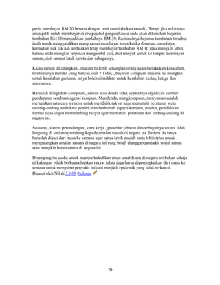 perlu membayar RM 20 beserta dengan resit rasmi (bukan rasuah). Tetapi jika sekiranya
anda pilih untuk membayar di ibu pejabat penguatkuasa anda akan dikenakan bayaran
tambahan RM 10 menjadikan jumlahnya RM 30. Rasionalnya bayaran tambahan tersebut
ialah untuk menggalakkan orang ramai membayar terus ketika disaman, membayar
kemudian nak tak nak anda akan tetap membayar tambahan RM 10 atau mungkin lebih,
kerana anda mungkin terpaksa mengambil cuti, duit minyak untuk ke tempat membayar
saman, duit tempat letak kereta dan sebagainya.
Kalau saman dikurangkan , macam tu lebih senanglah orang akan melakukan kesalahan,
terutamanya mereka yang banyak duit ? Tidak , bayaran kompuan minima ini mungkin
untuk kesalahan pertama, ianya boleh dinaikkan untuk kesalahan kedua, ketiga dan
seterusnya.
Haruslah diingatkan kompaun , saman atau denda tidak sepatutnya dijadikan sumber
pendapatan sesebuah agensi kerajaan. Mendenda, mengkompaun, menyaman adalah
merupakan satu cara terakhir untuk mendidik rakyat agar mematuhi peraturan serta
undang-undang andaikata pendekatan berhemah seperti kempen, nasihat, pendidikan
formal tidak dapat membimbing rakyat agar mematuhi peraturan dan undang-undang di
negara ini.
Suasana , sistem perundangan , cara kerja , prosedur jabatan dan sebagainya secara tidak
langsung di sini menyumbang kepada amalan rasuah di negara ini. Justeru itu ianya
haruslah dikaji dari masa ke semasa agar ianya lebih mudah serta lebih telus untuk
mengurangkan amalan rasuah di negara ini yang boleh dianggap penyakit sosial utama
atau mungkin barah utama di negara ini.
Disamping itu usaha untuk memperkukuhkan iman umat Islam di negara ini bukan sahaja
di kalangan pihak berkuasa bahkan rakyat jelata juga harus dipertingkatkan dari masa ke
semasa untuk mengubat penyakit ini dari menjadi epidemik yang tidak terkawal.
Dicatat oleh NS di 3.6.08 0 ulasan
20
 