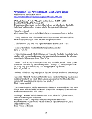 Penyelesaian Total Penyakit Rasuah , Barah Utama Negara
Dari laman web Jabatan Mufti Brunei
http://www.brunet.bn/gov/mufti/irsyad/pelita/2004/ic38_2004.htm
RASUAH : GEJALA MASYARAKAT YANG PERLU DIBANTERAS
(BILANGAN 189 BAHAGIAN AKHIR)
(Dengan nama Allah, Segala puji bagi Allah, Selawat dan salam ke atas Rasulullah
Shallallahu ‘alaihi wasallam, keluarga, sahabat dan para pengikut Baginda)
Faktor-Faktor Rasuah
Ada beberapa faktor yang menyebabkan berlakunya amalan rasuah seperti berikut:
1. Hilang atau lemah nilai keimanan dalam kehidupan manusia boleh menjadi faktor
berlakunya penyelewengan dalam pencarian atau perolehan harta.
2. Tabiat manusia yang amat suka kepada harta benda. Firman Allah Ta‘ala:
Tafsirnya: “Serta kamu pula kasihkan harta secara tamak haloba.”
(Surah al-Fajr: 20)
3. Tidak bersikap amanah. Allah Subhanahu wa Ta‘ala dan Rasulullah Shallallahu ‘alaihi
wasallam telah pun memberikan dasar kriteria pemimpin, ketua, pegawai dan selainnya
untuk dilantik. Sebagaimana firman Allah Ta‘ala:
Tafsirnya: “Salah seorang di antara perempuan yang berdua itu berkata: “Wahai ayahku,
ambillah dia menjadi orang upahan (mengembala kambing kita), sesungguhnya sebaik-
baik orang yang ayah ambil bekerja ialah orang yang kuat lagi amanah.”
(Surah al-Qashash: 26)
Sementara dalam hadis yang diriwayatkan oleh Abu Hurairah Radhiallahu ‘anhu katanya:
Maksudnya: “Bersabda Rasulullah Shallallahu ‘alaihi wasallam: “Seorang mukmin yang
kuat (jiwa yang teguh dan bersih dalam perkara-perkara akhirat) lebih baik dan lebih
disukai Allah daripada seorang mukmin yang lemah….”
(Hadis riwayat Muslim)
Terabainya amanah iaitu apabila sesuatu urusan diserahkan kepada seseorang yang bukan
ahlinya, adalah salah satu tanda hari kiamat. Sebagaimana hadis yang diriwayatkan oleh
Abu Hurairah Radhiallahu ‘anhu katanya:
Maksudnya: “Bersabda Rasulullah Shallallahu ‘alaihi wasallam: “Apabila amanah
diabaikan maka tunggulah hari kiamat.”
Bertanya (al-A‘rabiy): “Bagaimana mengabaikannya wahai Rasulullah?”
Baginda bersabda: “Apabila suatu perkara diserahkan kepada bukan ahlinya, maka
tunggulah hari kiamat.”
(Hadis riwayat al-Bukhari)
21
 