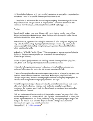 10. Menjalankan hukuman ta‘zir bagi memberi pengajaran kepada pelaku rasuah dan juga
untuk orang ramai mengambil iktibar dengan hukuman tersebut.
11. Menyediakan peruntukan akta atau undang-undang bagi membentras gejala rasuah
daripada berleluasa. Sebagai contoh, di Negara Brunei Darussalam peruntukan akta
berkenaan disebut sebagai Akta Pencegahan Rasuah Bab (2) Penggal 131.
Penutup
Rasuah adalah perkara yang amat dilarang oleh syara‘, bahkan mereka yang terlibat
dengan amalan rasuah akan mendapat laknat daripada Allah Subhanahu wa Ta‘ala dan
Rasulullah Shallallahu ‘alaihi wasallam.
Perbuatan rasuah juga termasuk dalam perkara memakan harta orang lain dengan jalan
yang salah. Kesannya setiap daging yang tumbuh dengan sesuatu yang haram, maka
nerakalah yang lebih utama bagi orang tersebut, sebagaimana Rasulullah Shallallahu
‘alaihi wasallam bersabda:
Maksudnya: “Wahai Ka‘ab bin ‘Ujrah: “Tidak masuk syurga sesiapa yang tumbuh pada
dagingnya daripada sesuatu yang haram, nerakalah lebih utama baginya.”
(Hadis riwayat Ahmad)
Hikmat di sebalik pengharaman Islam terhadap sumber-sumber pencarian yang tidak
halal, Islam telah mencapai beberapa matlamat sosial dan ekonomi:
1. Menjalin hubungan antara manusia berdasarkan prinsip keadilan, persaudaraan,
penjagaan kehormatan dan pemberian hak kepada orang yang berhak.
2. Islam telah menghapuskan faktor utama yang menyebabkan lebarnya jurang perbezaan
ekonomi antara kelompok dan status masyarakat. Keuntungan yang keterlaluan,
kebanyakannya datang daripada sumber yang haram berbeza dengan jalan yang baik, ia
selalunya mendatangkan keuntungan yang sederhana dan logik.
3. Mendorong manusia agar bekerja dan berusaha, kerana haram memakan harta secara
salah iaitu bukan berdasarkan pulangan hasil usaha atau tanpa berkongsi dalam
keuntungan dan kerugian seperti judi, riba dan sebagainya, meskipun ia mendatangkan
manfaat dari segi ekonomi.
Oleh itu, amalan rasuah hendaklah dicegah daripada berleluasa. Cara yang terbaik ialah
memberikan pendidikan Islam sejak dari kecil lagi agar keimanan tersemai di dalam jiwa
mereka. Apabila keimanan ada dalam jiwa setiap orang, nescaya segala perkara-perkara
mungkar dan maksiat akan terhindar daripada mereka, sekaligus akan membina
masyarakat dan negara yang aman lagi makmur.
Dicatat oleh NS di 29.5.08 0 ulasan
24
 