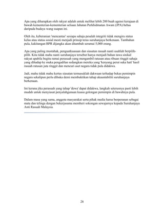 Apa yang diharapkan oleh rakyat adalah untuk melihat lebih 200 buah agensi kerajaan di
bawah kementerian-kementerian seliaan Jabatan Perkhidmatan Awam (JPA) bebas
daripada budaya wang suapan ini.
Oleh itu, keberanian 'mencantas' sesiapa sahaja pesalah integriti tidak mengira status
kelas atau status sosial mesti menjadi prinsip teras suruhanjaya berkenaan. Tambahan
pula, kakitangan BPR dijangka akan ditambah seramai 5,000 orang.
Apa yang paling mustahak, penguatkuasaan dan siasatan rasuah nanti usahlah berpilih-
pilih. Kita tidak mahu nanti suruhanjaya tersebut hanya menjadi bahan tawa sinikal
rakyat apabila begitu ramai perasuah yang mengambil ratusan atau ribuan ringgit sahaja
yang dihadap ke muka pengadilan sedangkan mereka yang 'kenyang perut suka hati' hasil
rasuah ratusan juta ringgit dan mencuri aset negara tidak pula didakwa.
Jadi, mahu tidak mahu kertas siasatan termasuklah dakwaan terhadap bekas pemimpin
negara sekalipun perlu dibuka demi membuktikan tahap akauntabiliti suruhanjaya
berkenaan.
Ini kerana jika perasuah yang tahap 'dewa' dapat didakwa, langkah seterusnya pasti lebih
mudah untuk menyiasat penyalahgunaan kuasa golongan pemimpin di bawahnya pula.
Dalam masa yang sama, anggota masyarakat serta pihak media harus berperanan sebagai
mata dan telinga dengan bekerjasama memberi sokongan sewajarnya kepada Suruhanjaya
Anti Rasuah Malaysia.
28
 