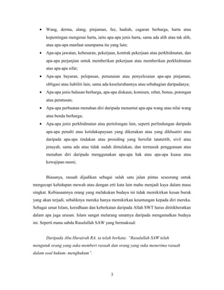 • Wang, derma, alang, pinjaman, fee, hadiah, cagaran berharga, harta atau
kepentingan mengenai harta, iaitu apa-apa jenis harta, sama ada alih atau tak alih,
atau apa-apa manfaat seumpama itu yang lain;
• Apa-apa jawatan, kebesaran, pekerjaan, kontrak pekerjaan atau perkhidmatan, dan
apa-apa perjanjian untuk memberikan pekerjaan atau memberikan perkhidmatan
atas apa-apa sifat;
• Apa-apa bayaran, pelepasan, penunaian atau penyelesaian apa-apa pinjaman,
obligasi atau liabiliti lain, sama ada keseluruhannya atau sebahagian daripadanya;
• Apa-apa jenis balasan berharga, apa-apa diskaun, komisen, rebat, bonus, potongan
atau peratusan;
• Apa-apa perbuatan menahan diri daripada menuntut apa-apa wang atau nilai wang
atau benda berharga;
• Apa-apa jenis perkhidmatan atau pertolongan lain, seperti perlindungan daripada
apa-apa penalti atau ketidakupayaan yang dikenakan atau yang dikhuatiri atau
daripada apa-apa tindakan atau prosiding yang bersifat tatatertib, sivil atau
jenayah, sama ada atau tidak sudah dimulakan, dan termasuk penggunaan atau
menahan diri daripada menggunakan apa-apa hak atau apa-apa kuasa atau
kewajipan rasmi;
Biasanya, rasuah dijadikan sebagai salah satu jalan pintas seseorang untuk
mengecapi kehidupan mewah atau dengan erti kata lain mahu menjadi kaya dalam masa
singkat. Kebiasaannya orang yang melakukan budaya ini tidak memikirkan kesan buruk
yang akan terjadi, sebaliknya mereka hanya memikirkan keuntungan kepada diri mereka.
Sebagai umat Islam, keredhaan dan keberkatan daripada Allah SWT harus dititikberatkan
dalam apa juga urusan. Islam sangat melarang umatnya daripada mengamalkan budaya
ini. Seperti mana sabda Rasulullah SAW yang bermaksud:
Daripada Abu Hurairah RA. ia telah berkata: “Rasulullah SAW telah
mengutuk orang yang suka memberi rasuah dan orang yang suka menerima rasuah
dalam soal hukum- menghukum”.
3
 