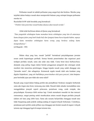 Perbuatan rasuah ini adalah perbuatan yang sangat keji dan berdosa. Mereka yang
terjebak dalam budaya rasuah akan memperoleh balasan yang setimpal dengan perbuatan
mereka ini.
Rasulullah SAW telah bersabda yang bermaksud :
“ Pemberi dan penerima rasuah kedua-duanya akan masuk neraka”.
Allah telah berfirman dalam al-Quran yang bermaksud:
“Dan janganlah sebahagian kamu memakan harta sebahagian yang lain di antaranya
kamu dengan jalan yang batil (tiada hal) dan (jangan) kamu bawa kepada hakim, supaya
dapat kamu memakan sebahagian harta orang yang berdosa sedang kamu
mengetahuinya”.
(al-Baqarah : 188)
Dalam skop yang luas, rasuah "politik" bermaksud penyalahgunaan jawatan
awam untuk kepentingan peribadi. Semua bentuk pemerintahan dan organisasi pasti
terdapat perilaku rasuah, sama ada sedar atau tidak. Cuma berat (kes) berbeza-beza:
daripada yang paling ringan dalam bentuk penggunaan pengaruh dan sokongan untuk
memberi dan menerima pertolongan, hingga kepada rasuah yang sudah dianggap satu
"prosedur rasmi", dan sebagainya. Kemuncak segala rasuah ialah satu keadaan yang
digelar kleptokrasi, yang erti harfiahnya pemerintahan oleh para pencuri; iaitu berpura-
pura bertindak jujur pun tidak ada sama sekali!
Rasuah yang wujud dalam bidang politik dan pentadbiran/ birokrasi mungkin berbentuk
sama ada ringan atau berat, terancang atau tidak. Rasuah tidak sekadar memudahkan atau
menggalakkan jenayah seperti pelacuran, pemalsuan wang, cetak rompak, dan
penyeludupan. Kesannya lebih meluas lagi. Untuk memahami masalah ini dan mencari
rumusannya, sangat penting untuk membezakan antara rasuah dengan perilaku jenayah
(dalam erti kata yang lebih luas). Sama ada sesuatu hal/perilaku dianggap rasuah atau
tidak bergantung pada praktik undang-undang di negara/wilayah berkenaan. Contohnya,
pendanaan parti politik untuk pilihan raya dianggap satu bentuk rasuah di negara/ wilayah
tertentu tapi dianggap legal di tempat tertentu lain.
4
 