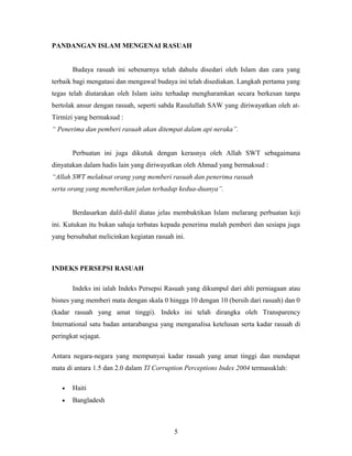 PANDANGAN ISLAM MENGENAI RASUAH
Budaya rasuah ini sebenarnya telah dahulu disedari oleh Islam dan cara yang
terbaik bagi mengatasi dan mengawal budaya ini telah disediakan. Langkah pertama yang
tegas telah diutarakan oleh Islam iaitu terhadap mengharamkan secara berkesan tanpa
bertolak ansur dengan rasuah, seperti sabda Rasulullah SAW yang diriwayatkan oleh at-
Tirmizi yang bermaksud :
“ Penerima dan pemberi rasuah akan ditempat dalam api neraka”.
Perbuatan ini juga dikutuk dengan kerasnya oleh Allah SWT sebagaimana
dinyatakan dalam hadis lain yang diriwayatkan oleh Ahmad yang bermaksud :
“Allah SWT melaknat orang yang memberi rasuah dan penerima rasuah
serta orang yang memberikan jalan terhadap kedua-duanya”.
Berdasarkan dalil-dalil diatas jelas membuktikan Islam melarang perbuatan keji
ini. Kutukan itu bukan sahaja terbatas kepada penerima malah pemberi dan sesiapa juga
yang bersubahat melicinkan kegiatan rasuah ini.
INDEKS PERSEPSI RASUAH
Indeks ini ialah Indeks Persepsi Rasuah yang dikumpul dari ahli perniagaan atau
bisnes yang memberi mata dengan skala 0 hingga 10 dengan 10 (bersih dari rasuah) dan 0
(kadar rasuah yang amat tinggi). Indeks ini telah dirangka oleh Transparency
International satu badan antarabangsa yang menganalisa ketelusan serta kadar rasuah di
peringkat sejagat.
Antara negara-negara yang mempunyai kadar rasuah yang amat tinggi dan mendapat
mata di antara 1.5 dan 2.0 dalam TI Corruption Perceptions Index 2004 termasuklah:
• Haiti
• Bangladesh
5
 
