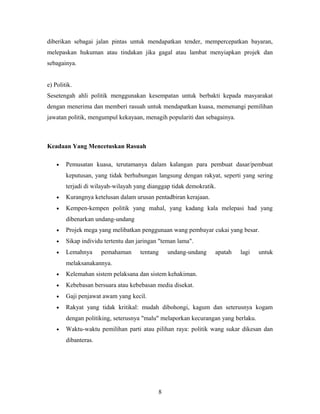 diberikan sebagai jalan pintas untuk mendapatkan tender, mempercepatkan bayaran,
melepaskan hukuman atau tindakan jika gagal atau lambat menyiapkan projek dan
sebagainya.
e) Politik.
Sesetengah ahli politik menggunakan kesempatan untuk berbakti kepada masyarakat
dengan menerima dan memberi rasuah untuk mendapatkan kuasa, memenangi pemilihan
jawatan politik, mengumpul kekayaan, menagih populariti dan sebagainya.
Keadaan Yang Mencetuskan Rasuah
• Pemusatan kuasa, terutamanya dalam kalangan para pembuat dasar/pembuat
keputusan, yang tidak berhubungan langsung dengan rakyat, seperti yang sering
terjadi di wilayah-wilayah yang dianggap tidak demokratik.
• Kurangnya ketelusan dalam urusan pentadbiran kerajaan.
• Kempen-kempen politik yang mahal, yang kadang kala melepasi had yang
dibenarkan undang-undang
• Projek mega yang melibatkan penggunaan wang pembayar cukai yang besar.
• Sikap individu tertentu dan jaringan "teman lama".
• Lemahnya pemahaman tentang undang-undang apatah lagi untuk
melaksanakannya.
• Kelemahan sistem pelaksana dan sistem kehakiman.
• Kebebasan bersuara atau kebebasan media disekat.
• Gaji penjawat awam yang kecil.
• Rakyat yang tidak kritikal: mudah dibohongi, kagum dan seterusnya kogam
dengan politiking, seterusnya "malu" melaporkan kecurangan yang berlaku.
• Waktu-waktu pemilihan parti atau pilihan raya: politik wang sukar dikesan dan
dibanteras.
8
 