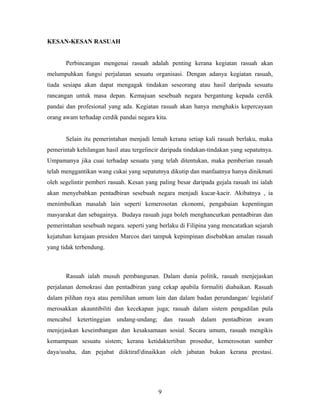 KESAN-KESAN RASUAH
Perbincangan mengenai rasuah adalah penting kerana kegiatan rasuah akan
melumpuhkan fungsi perjalanan sesuatu organisasi. Dengan adanya kegiatan rasuah,
tiada sesiapa akan dapat mengagak tindakan seseorang atau hasil daripada sesuatu
rancangan untuk masa depan. Kemajuan sesebuah negara bergantung kepada cerdik
pandai dan profesional yang ada. Kegiatan rasuah akan hanya menghakis kepercayaan
orang awam terhadap cerdik pandai negara kita.
Selain itu pemerintahan menjadi lemah kerana setiap kali rasuah berlaku, maka
pemerintah kehilangan hasil atau tergelincir daripada tindakan-tindakan yang sepatutnya.
Umpamanya jika cuai terhadap sesuatu yang telah ditentukan, maka pemberian rasuah
telah menggantikan wang cukai yang sepatutnya dikutip dan manfaatnya hanya dinikmati
oleh segelintir pemberi rasuah. Kesan yang paling besar daripada gejala rasuah ini ialah
akan menyebabkan pentadbiran sesebuah negara menjadi kucar-kacir. Akibatnya , ia
menimbulkan masalah lain seperti kemerosotan ekonomi, pengabaian kepentingan
masyarakat dan sebagainya. Budaya rasuah juga boleh menghancurkan pentadbiran dan
pemerintahan sesebuah negara. seperti yang berlaku di Filipina yang mencatatkan sejarah
kejatuhan kerajaan presiden Marcos dari tampuk kepimpinan disebabkan amalan rasuah
yang tidak terbendung.
Rasuah ialah musuh pembangunan. Dalam dunia politik, rasuah menjejaskan
perjalanan demokrasi dan pentadbiran yang cekap apabila formaliti diabaikan. Rasuah
dalam pilihan raya atau pemilihan umum lain dan dalam badan perundangan/ legislatif
merosakkan akauntibiliti dan kecekapan juga; rasuah dalam sistem pengadilan pula
mencabul ketertinggian undang-undang; dan rasuah dalam pentadbiran awam
menjejaskan keseimbangan dan kesaksamaan sosial. Secara umum, rasuah mengikis
kemampuan sesuatu sistem; kerana ketidaktertiban prosedur, kemerosotan sumber
daya/usaha, dan pejabat diiktiraf/dinaikkan oleh jabatan bukan kerana prestasi.
9
 