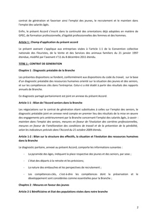 contrat de génération et favoriser ainsi l’emploi des jeunes, le recrutement et le maintien dans
l’emploi des salariés âgés.
Enfin, le présent Accord s’inscrit dans la continuité des orientations déjà adoptées en matière de
GPEC, de formation professionnelle, d’égalité professionnelles des femmes et des hommes.
Article 1 : Champ d’application du présent accord
Le présent avenant s’applique aux entreprises visées à l’article 1-1 de la Convention collective
nationale des Fleuristes, de la Vente et des Services des animaux familiers du 21 janvier 1997
étendue, modifié par l’avenant n°11 du 8 décembre 2011 étendu.
TITRE 1 : CONTRAT DE GENERATION
Chapitre 1 : Diagnostic préalable de la Branche
Les présentes dispositions se fondent, conformément aux dispositions du code du travail, sur la base
d’un diagnostic préalable des ressources humaines orienté sur la situation des jeunes et des seniors,
et sur les compétences clés dans l’entreprise. Celui-ci a été établi à partir des résultats des rapports
annuels de Branche.
Ce diagnostic partagé paritairement est joint en annexe du présent Accord.
Article 1-1 : Bilan de l’Accord seniors dans la Branche
Les négociations sur le contrat de génération étant substituées à celles sur l’emploi des seniors, le
diagnostic préalable joint en annexe rend compte en premier lieu des résultats de la mise en œuvre
des engagements pris antérieurement par la Branche concernant l’emploi des salariés âgés, à savoir :
maintien dans l’emploi des seniors, mesures en faveur de l’évolution des carrières professionnelles,
mesures en faveur de l’amélioration des conditions de travail et de la prévention de la pénibilité,
selon les indicateurs précisés dans l’Accord du 21 octobre 2009 étendu.
Article 1-2 : Bilan sur la structure des effectifs, la situation et l’évolution des ressources humaines
dans la Branche
Le diagnostic paritaire, annexé au présent Accord, comporte les informations suivantes :
- La pyramide des âges, indiquant la place respective des jeunes et des seniors, par sexe ;
- L’état des départs à la retraite et les prévisions;
- La nature des embauches et les perspectives de recrutement ;
- Les compétences-clés, c’est-à-dire les compétences dont la préservation et le
développement sont considérées comme essentielles pour la Branche ;
Chapitre 2 : Mesures en faveur des jeunes
Article 2-1 Bénéficiaires et Etat des populations visées dans notre branche
2
 
