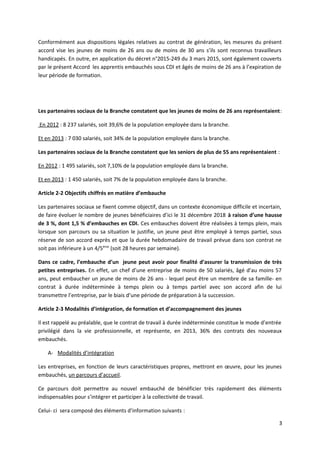 Conformément aux dispositions légales relatives au contrat de génération, les mesures du présent
accord vise les jeunes de moins de 26 ans ou de moins de 30 ans s’ils sont reconnus travailleurs
handicapés. En outre, en application du décret n°2015-249 du 3 mars 2015, sont également couverts
par le présent Accord les apprentis embauchés sous CDI et âgés de moins de 26 ans à l’expiration de
leur période de formation.
Les partenaires sociaux de la Branche constatent que les jeunes de moins de 26 ans représentaient:
En 2012 : 8 237 salariés, soit 39,6% de la population employée dans la branche.
Et en 2013 : 7 030 salariés, soit 34% de la population employée dans la branche.
Les partenaires sociaux de la Branche constatent que les seniors de plus de 55 ans représentaient :
En 2012 : 1 495 salariés, soit 7,10% de la population employée dans la branche.
Et en 2013 : 1 450 salariés, soit 7% de la population employée dans la branche.
Article 2-2 Objectifs chiffrés en matière d’embauche
Les partenaires sociaux se fixent comme objectif, dans un contexte économique difficile et incertain,
de faire évoluer le nombre de jeunes bénéficiaires d’ici le 31 décembre 2018 à raison d’une hausse
de 3 %, dont 1,5 % d’embauches en CDI. Ces embauches doivent être réalisées à temps plein, mais
lorsque son parcours ou sa situation le justifie, un jeune peut être employé à temps partiel, sous
réserve de son accord exprès et que la durée hebdomadaire de travail prévue dans son contrat ne
soit pas inférieure à un 4/5ème
(soit 28 heures par semaine).
Dans ce cadre, l’embauche d’un jeune peut avoir pour finalité d’assurer la transmission de très
petites entreprises. En effet, un chef d’une entreprise de moins de 50 salariés, âgé d’au moins 57
ans, peut embaucher un jeune de moins de 26 ans - lequel peut être un membre de sa famille- en
contrat à durée indéterminée à temps plein ou à temps partiel avec son accord afin de lui
transmettre l’entreprise, par le biais d’une période de préparation à la succession.
Article 2-3 Modalités d’intégration, de formation et d’accompagnement des jeunes
Il est rappelé au préalable, que le contrat de travail à durée indéterminée constitue le mode d’entrée
privilégié dans la vie professionnelle, et représente, en 2013, 36% des contrats des nouveaux
embauchés.
A- Modalités d’intégration
Les entreprises, en fonction de leurs caractéristiques propres, mettront en œuvre, pour les jeunes
embauchés, un parcours d’accueil.
Ce parcours doit permettre au nouvel embauché de bénéficier très rapidement des éléments
indispensables pour s’intégrer et participer à la collectivité de travail.
Celui- ci sera composé des éléments d’information suivants :
3
 