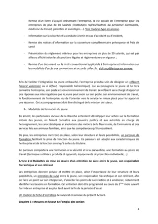 - Remise d’un livret d’accueil présentant l’entreprise, la vie sociale de l’entreprise pour les
entreprises de plus de 10 salariés (institutions représentatives du personnel éventuelles,
médecine du travail, garanties et avantages,…). Voir modèle-type en annexe.
- Information sur la sécurité et la conduite à tenir en cas d’accident ou d’incident,
- Remise des notices d’information sur la couverture complémentaire prévoyance et frais de
santé
- Présentation du règlement intérieur pour les entreprises de plus de 20 salariés, qui est par
ailleurs affiché selon les dispositions légales et réglementaires en vigueur ;
- Remise d’un document sur le droit conventionnel applicable à l’entreprise et information sur
les modalités d’accès aux conventions et accords collectifs. Voir modèle-type en annexe.
Afin de faciliter l’intégration du jeune embauché, l’entreprise prendra soin de désigner un référent
(salarié volontaire ou à défaut, responsable hiérarchique), qui accompagnera le jeune et lui fera
connaitre l’entreprise, son poste et son environnement de travail. Le référent sera chargé d’apporter
des réponses aux interrogations que le jeune peut avoir sur son poste, son environnement de travail,
le fonctionnement de l’entreprise, ou de l’orienter vers le service le mieux placé pour lui apporter
une réponse. Cet accompagnement doit être distingué de la mission de tuteur.
B- Modalités de formation du jeune
En amont, les partenaires sociaux de la Branche entendent développer leur action sur la formation
initiale des jeunes, en faisant connaître aux pouvoirs publics et aux autorités en charge de
l’enseignement, les caractéristiques et évolutions des métiers de la fleuristerie, de l’animalerie et des
services liés aux animaux familiers, ainsi que les compétences qu’ils requièrent.
De plus, les entreprises mettront en place, selon leur structure et leurs possibilités, un parcours de
formation facilitant la prise de fonction du jeune. Ce parcours est adapté aux caractéristiques de
l’entreprise et de la fonction ainsi qu’à celles du titulaire.
Ce parcours comportera une formation à la sécurité et à la prévention, une formation au poste de
travail (techniques utilisées, produits et appareils, équipements de protection individuelle,…).
Article 2-4 Modalités de mise en œuvre d’un entretien de suivi entre le jeune, son responsable
hiérarchique et son référent
Les entreprises devront prévoir et mettre en place, selon l’importance de leur structure et leurs
possibilités, un entretien de suivi entre le jeune, son responsable hiérarchique et son référent, afin
de faire un point sur son intégration, d’aborder les points de satisfaction et à améliorer, notamment
identifier les besoins en formation. Cet entretien doit être programmé au cours du 2ème
mois suivant
l’arrivée en entreprise et au plus tard avant la fin de la période d’essai.
Un modèle de fiche d’entretien de suivi est en annexe du présent Accord.
Chapitre 3 : Mesures en faveur de l’emploi des seniors
4
 