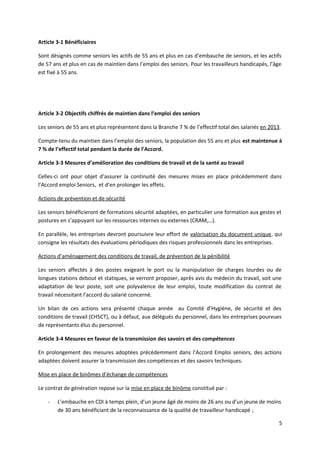 Article 3-1 Bénéficiaires
Sont désignés comme seniors les actifs de 55 ans et plus en cas d’embauche de seniors, et les actifs
de 57 ans et plus en cas de maintien dans l’emploi des seniors. Pour les travailleurs handicapés, l’âge
est fixé à 55 ans.
Article 3-2 Objectifs chiffrés de maintien dans l’emploi des seniors
Les seniors de 55 ans et plus représentent dans la Branche 7 % de l’effectif total des salariés en 2013.
Compte-tenu du maintien dans l’emploi des seniors, la population des 55 ans et plus est maintenue à
7 % de l’effectif total pendant la durée de l’Accord.
Article 3-3 Mesures d’amélioration des conditions de travail et de la santé au travail
Celles-ci ont pour objet d’assurer la continuité des mesures mises en place précédemment dans
l’Accord emploi Seniors, et d’en prolonger les effets.
Actions de prévention et de sécurité
Les seniors bénéficieront de formations sécurité adaptées, en particulier une formation aux gestes et
postures en s’appuyant sur les ressources internes ou externes (CRAM,…).
En parallèle, les entreprises devront poursuivre leur effort de valorisation du document unique, qui
consigne les résultats des évaluations périodiques des risques professionnels dans les entreprises.
Actions d’aménagement des conditions de travail, de prévention de la pénibilité
Les seniors affectés à des postes exigeant le port ou la manipulation de charges lourdes ou de
longues stations debout et statiques, se verront proposer, après avis du médecin du travail, soit une
adaptation de leur poste, soit une polyvalence de leur emploi, toute modification du contrat de
travail nécessitant l’accord du salarié concerné.
Un bilan de ces actions sera présenté chaque année au Comité d’Hygiène, de sécurité et des
conditions de travail (CHSCT), ou à défaut, aux délégués du personnel, dans les entreprises pourvues
de représentants élus du personnel.
Article 3-4 Mesures en faveur de la transmission des savoirs et des compétences
En prolongement des mesures adoptées précédemment dans l’Accord Emploi seniors, des actions
adaptées doivent assurer la transmission des compétences et des savoirs techniques.
Mise en place de binômes d’échange de compétences
Le contrat de génération repose sur la mise en place de binôme constitué par :
- L’embauche en CDI à temps plein, d’un jeune âgé de moins de 26 ans ou d’un jeune de moins
de 30 ans bénéficiant de la reconnaissance de la qualité de travailleur handicapé ;
5
 