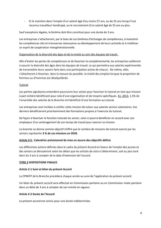 - Et le maintien dans l’emploi d’un salarié âgé d’au moins 57 ans, ou de 55 ans lorsqu’il est
reconnu travailleur handicapé, ou le recrutement d’un salarié âgé de 55 ans ou plus.
Sauf exceptions légales, le binôme doit être constitué pour une durée de 3 ans.
Les entreprises s’attacheront, par le biais de ces binômes d’échanges de compétences, à maintenir
les compétences clés et transverses nécessaires au développement de leurs activités et à mobiliser
un esprit de coopération intergénérationnelle.
Organisation de la diversité des âges et de la mixité au sein des équipes de travail
Afin d’éviter les pertes de compétences et de favoriser la complémentarité, les entreprises veilleront
à assurer la diversité des âges dans les équipes de travail, ce qui permettra aux salariés expérimentés
de transmettre leurs savoirs faire dans une participation active de chacun. De même, elles
s’attacheront à favoriser, dans la mesure du possible, la mixité des emplois lorsque la proportion de
femmes ou d’hommes est déséquilibrée.
Tutorat
Les parties signataires entendent poursuivre leur action pour favoriser le tutorat en tant que mission
à part entière bénéficiant pour cela d’une organisation et de moyens spécifiques. En 2013, 1,5% de
l’ensemble des salariés de la Branche ont bénéficié d’une formation au tutorat.
Les entreprises sont incitées à confier cette mission de tuteur aux salariés seniors volontaires. Ces
derniers bénéficieront prioritairement des formations propres à l’exercice du tutorat.
De façon à favoriser la fonction tutorale du senior, celui-ci pourra bénéficier en accord avec son
employeur d’un aménagement de son temps de travail pour exercer sa mission.
La branche se donne comme objectif chiffré que le nombre de missions de tutorat exercé par les
seniors représente 3 % de ces missions en 2018.
Article 3-5 : Calendrier prévisionnel de mise en œuvre des objectifs définis
Les différentes actions définies dans le cadre du présent Accord en faveur de l’emploi des jeunes et
des seniors se dérouleront selon les délais que les articles de celui-ci déterminent, soit au plus tard
dans les 3 ans à compter de la date d’extension de l’accord.
TITRE 2 DISPOSITIONS FINALES
Article 2-1 Suivi et bilan du présent Accord
La CPNEFP de la Branche procédera chaque année au suivi de l’application du présent accord.
Un bilan du présent accord sera effectué en Commission paritaire ou en Commission mixte paritaire
dans un délai de 3 ans à compter de son entrée en vigueur.
Article 2-2 Durée de l’Accord
Le présent accord est conclu pour une durée indéterminée.
6
 