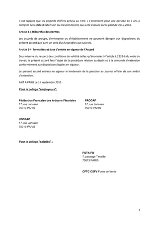 Il est rappelé que les objectifs chiffrés prévus au Titre 1 s’entendent pour une période de 3 ans à
compter de la date d’extension du présent Accord, qui a été évaluée sur la période 2015-2018.
Article 2-3 Hiérarchie des normes
Les accords de groupe, d’entreprise ou d’établissement ne pourront déroger aux dispositions du
présent accord que dans un sens plus favorables aux salariés.
Article 2-4 Formalités et date d’entrée en vigueur de l’Accord
Sous réserve du respect des conditions de validité telles qu’énoncées à l’article L.2232-6 du code du
travail, le présent accord fera l’objet de la procédure relative au dépôt et à la demande d’extension
conformément aux dispositions légales en vigueur.
Le présent accord entrera en vigueur le lendemain de la parution au Journal officiel de son arrêté
d’extension.
FAIT A PARIS Le 16 septembre 2015
Pour le collège "employeurs":
Fédération Française des Artisans Fleuristes
17, rue Janssen
75019 PARIS
UNSSAC
17, rue Janssen
75019 PARIS
PRODAF
17, rue Janssen
75019 PARIS
Pour le collège "salariés" :
FGTA FO
7, passage Tenaille
75013 PARIS
CFTC CSFV Force de Vente
7
 