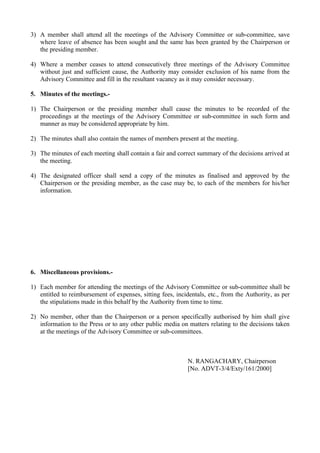 3) A member shall attend all the meetings of the Advisory Committee or sub-committee, save
   where leave of absence has been sought and the same has been granted by the Chairperson or
   the presiding member.

4) Where a member ceases to attend consecutively three meetings of the Advisory Committee
   without just and sufficient cause, the Authority may consider exclusion of his name from the
   Advisory Committee and fill in the resultant vacancy as it may consider necessary.

5. Minutes of the meetings.-

1) The Chairperson or the presiding member shall cause the minutes to be recorded of the
   proceedings at the meetings of the Advisory Committee or sub-committee in such form and
   manner as may be considered appropriate by him.

2) The minutes shall also contain the names of members present at the meeting.

3) The minutes of each meeting shall contain a fair and correct summary of the decisions arrived at
   the meeting.

4) The designated officer shall send a copy of the minutes as finalised and approved by the
   Chairperson or the presiding member, as the case may be, to each of the members for his/her
   information.




6. Miscellaneous provisions.-

1) Each member for attending the meetings of the Advisory Committee or sub-committee shall be
   entitled to reimbursement of expenses, sitting fees, incidentals, etc., from the Authority, as per
   the stipulations made in this behalf by the Authority from time to time.

2) No member, other than the Chairperson or a person specifically authorised by him shall give
   information to the Press or to any other public media on matters relating to the decisions taken
   at the meetings of the Advisory Committee or sub-committees.



                                                             N. RANGACHARY, Chairperson
                                                             [No. ADVT-3/4/Exty/161/2000]
 