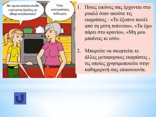 1. Ποιες εικόνες σας έρχονται στο
μυαλό όταν ακούτε τις
εκφράσεις : «Το έξυπνο πουλί
από τη μύτη πιάνεται», «Τα έχω
πάρει στο κρανίο», «Μη μου
μπαίνεις κι εσύ».
2. Μπορείτε να σκεφτείτε κι
άλλες μεταφορικες εκφράσεις ,
τις οποίες χρησιμοποιείτε στην
καθημερινή σας επικοινωνία.
 