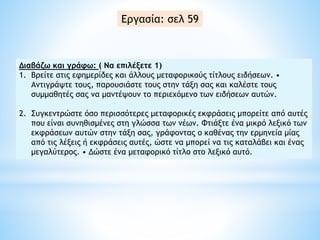 Διαβάζω και γράφω: ( Να επιλέξετε 1)
1. Bρείτε στις εφημερίδες και άλλους μεταφορικούς τίτλους ειδήσεων. •
Aντιγράψτε τους, παρουσιάστε τους στην τάξη σας και καλέστε τους
συμμαθητές σας να μαντέψουν το περιεχόμενο των ειδήσεων αυτών.
2. Συγκεντρώστε όσο περισσότερες μεταφορικές εκφράσεις μπορείτε από αυτές
που είναι συνηθισμένες στη γλώσσα των νέων. Φτιάξτε ένα μικρό λεξικό των
εκφράσεων αυτών στην τάξη σας, γράφοντας ο καθένας την ερμηνεία μίας
από τις λέξεις ή εκφράσεις αυτές, ώστε να μπορεί να τις καταλάβει και ένας
μεγαλύτερος. • Δώστε ένα μεταφορικό τίτλο στο λεξικό αυτό.
Εργασία: σελ 59
 