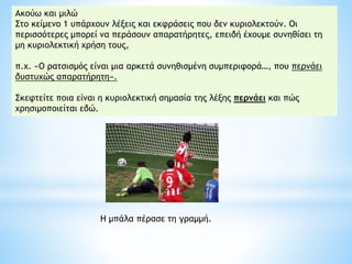 Η μπάλα πέρασε τη γραμμή.
Aκούω και μιλώ
Στο κείμενο 1 υπάρχουν λέξεις και εκφράσεις που δεν κυριολεκτούν. Oι
περισσότερες μπορεί να περάσουν απαρατήρητες, επειδή έχουμε συνηθίσει τη
μη κυριολεκτική χρήση τους,
π.χ. «O ρατσισμός είναι μια αρκετά συνηθισμένη συμπεριφορά…, που περνάει
δυστυχώς απαρατήρητη».
Σκεφτείτε ποια είναι η κυριολεκτική σημασία της λέξης περνάει και πώς
χρησιμοποιείται εδώ.
 