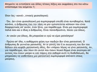 Όταν λες «κοινή», εννοείς φυσιολογική;
– Όχι. Δεν είναι φυσιολογική μια συμπεριφορά επειδή είναι συνηθισμένη. Κατά
κανόνα, ο άνθρωπος έχει την τάση να μην εμπιστεύεται κάποιον που είναι
διαφορετικός απ' αυτόν, έναν ξένο, για παράδειγμα. Είναι μια συμπεριφορά
παλιά όσο και ο ίδιος ο άνθρωπος. Είναι πανανθρώπινη. Iσχύει για όλους.
– Αν ισχύει για όλους, θα μπορούσα κι εγώ να είμαι ρατσίστρια!
– Πρώτα απ' όλα, η αυθόρμητη φύση των παιδιών δεν είναι ρατσιστική. Ο
άνθρωπος δε γεννιέται ρατσιστής. Αν οι γονείς του ή οι συγγενείς του δεν του
βάλουν στο κεφάλι ρατσιστικές ιδέες, δεν υπάρχει λόγος να γίνει ρατσιστής. Αν,
για παράδειγμα, σου πουν ότι αυτοί που έχουν λευκό δέρμα είναι ανώτεροι απ'
αυτούς που έχουν μαύρο κι εσύ πάρεις στα σοβαρά αυτή τη διαβεβαίωση, θα
μπορούσες να υιοθετήσεις μια ρατσιστική συμπεριφορά απέναντι στους
μαύρους.
Μπορείτε να εντοπίσετε και άλλες τέτοιες λέξεις και εκφράσεις στο πιο κάτω
απόσπασμα του κείμενου 1;
 
