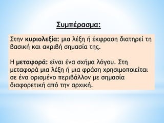 Συμπέρασμα:
Στην κυριολεξία: μια λέξη ή έκφραση διατηρεί τη
βασική και ακριβή σημασία της.
H μεταφορά: είναι ένα σχήμα λόγου. Στη
μεταφορά μια λέξη ή μια φράση χρησιμοποιείται
σε ένα ορισμένο περιβάλλον με σημασία
διαφορετική από την αρχική.
 