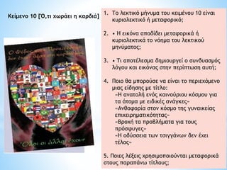 1. Tο λεκτικό μήνυμα του κειμένου 10 είναι
κυριολεκτικό ή μεταφορικό;
2. • Η εικόνα αποδίδει μεταφορικά ή
κυριολεκτικά το νόημα του λεκτικού
μηνύματος;
3. • Tι αποτέλεσμα δημιουργεί ο συνδυασμός
λόγου και εικόνας στην περίπτωση αυτή;
4. Ποιο θα μπορούσε να είναι το περιεχόμενο
μιας είδησης με τίτλο:
«H ανατολή ενός καινούριου κόσμου για
τα άτομα με ειδικές ανάγκες»
«Ανθοφορία στον κόσμο της γυναικείας
επιχειρηματικότητας»
«Βροχή τα προβλήματα για τους
πρόσφυγες»
«Η οδύσσεια των τσιγγάνων δεν έχει
τέλος»
5. Ποιες λέξεις χρησιμοποιούνται μεταφορικά
στους παραπάνω τίτλους;
Kείμενο 10 [Ό,τι χωράει η καρδιά]
 