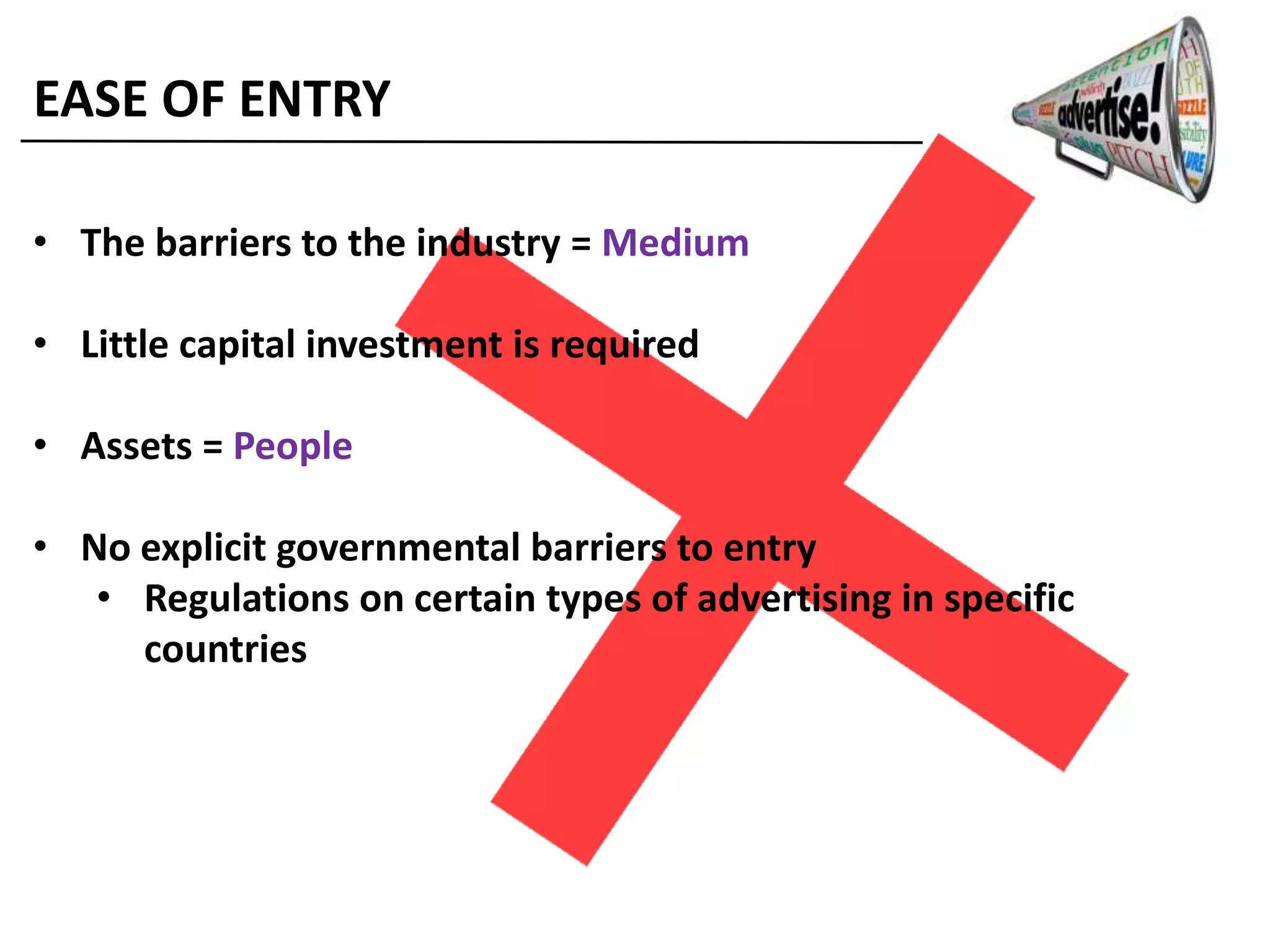 EASE OF ENTRY
• The barriers to the industry = Medium
• Little capital investment is required
• Assets = People
• No explicit governmental barriers to entry
• Regulations on certain types of advertising in specific
countries
 