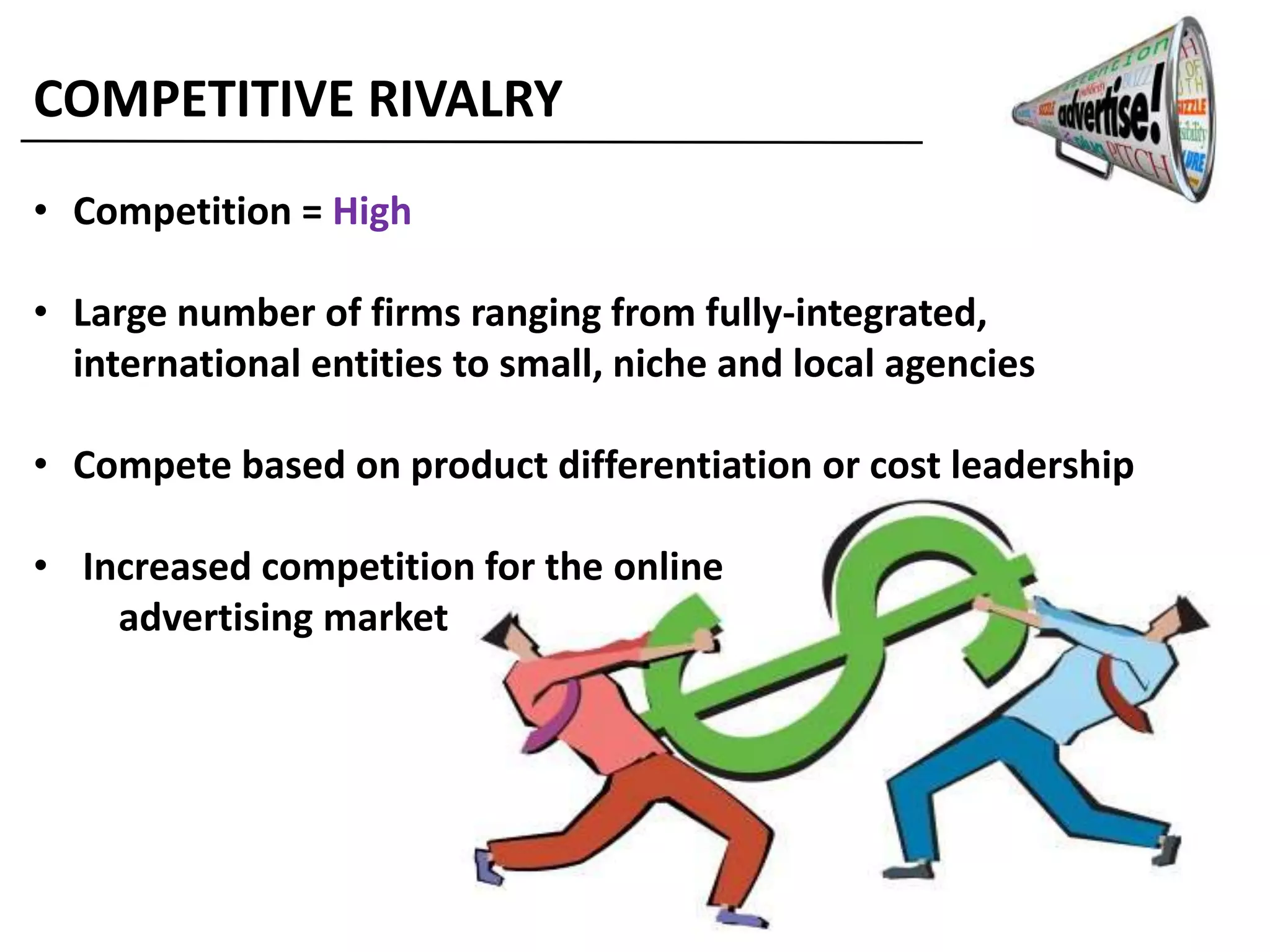 COMPETITIVE RIVALRY
• Competition = High
• Large number of firms ranging from fully-integrated,
international entities to small, niche and local agencies
• Compete based on product differentiation or cost leadership
• Increased competition for the online
advertising market
 