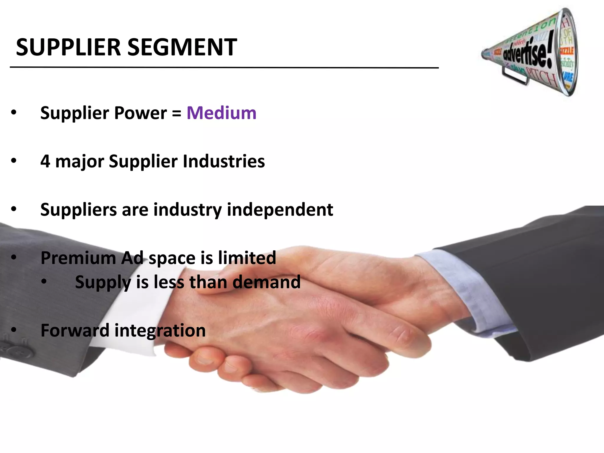 SUPPLIER SEGMENT
• Supplier Power = Medium
• 4 major Supplier Industries
• Suppliers are industry independent
• Premium Ad space is limited
• Supply is less than demand
• Forward integration
 