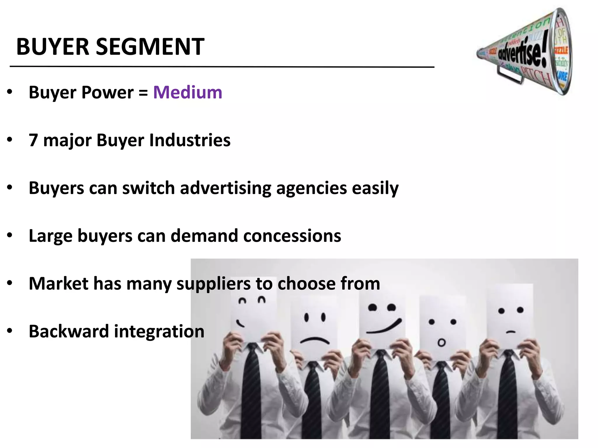 BUYER SEGMENT
• Buyer Power = Medium
• 7 major Buyer Industries
• Buyers can switch advertising agencies easily
• Large buyers can demand concessions
• Market has many suppliers to choose from
• Backward integration
 