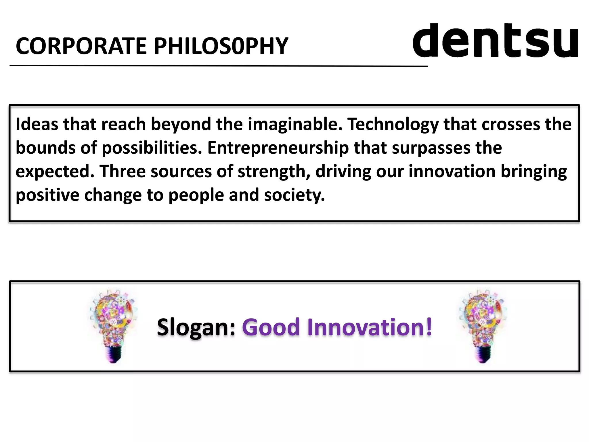 CORPORATE PHILOS0PHY
Ideas that reach beyond the imaginable. Technology that crosses the
bounds of possibilities. Entrepreneurship that surpasses the
expected. Three sources of strength, driving our innovation bringing
positive change to people and society.
Slogan: Good Innovation!
 