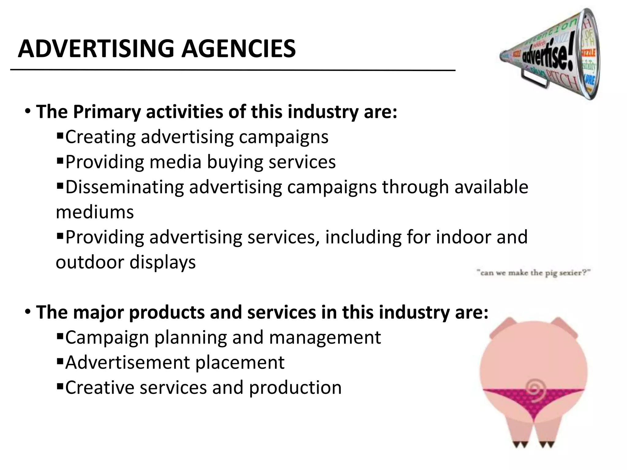 ADVERTISING AGENCIES
• The Primary activities of this industry are:
Creating advertising campaigns
Providing media buying services
Disseminating advertising campaigns through available
mediums
Providing advertising services, including for indoor and
outdoor displays
• The major products and services in this industry are:
Campaign planning and management
Advertisement placement
Creative services and production
 