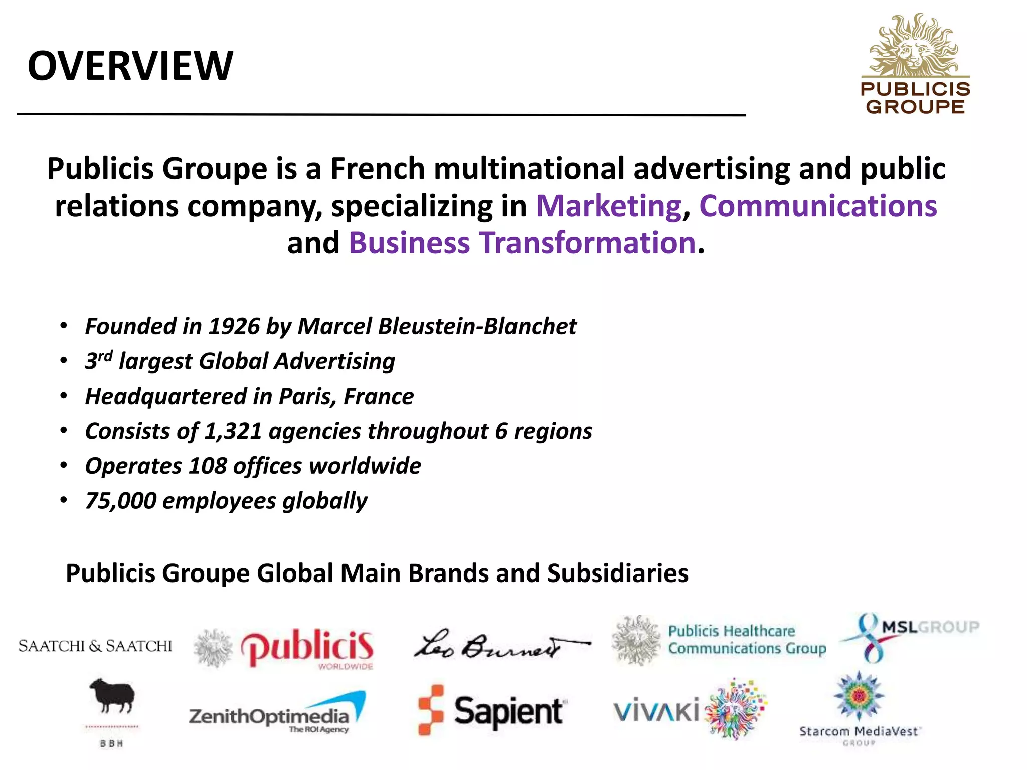 Publicis Groupe is a French multinational advertising and public
relations company, specializing in Marketing, Communications
and Business Transformation.
• Founded in 1926 by Marcel Bleustein-Blanchet
• 3rd largest Global Advertising
• Headquartered in Paris, France
• Consists of 1,321 agencies throughout 6 regions
• Operates 108 offices worldwide
• 75,000 employees globally
OVERVIEW
Publicis Groupe Global Main Brands and Subsidiaries
 